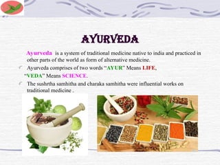 AYURVEDA
Ayurveda is a system of traditional medicine native to india and practiced in
other parts of the world as form of alternative medicine.
Ayurveda comprises of two words “AYUR” Means LIFE,
“VEDA” Means SCIENCE.
The sushrtha samhitha and charaka samhitha were influential works on
traditional medicine .
 