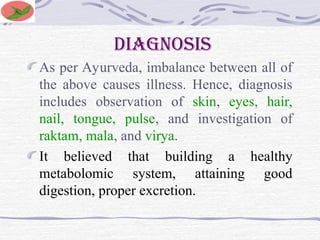diagnosis
As per Ayurveda, imbalance between all of
the above causes illness. Hence, diagnosis
includes observation of skin, eyes, hair,
nail, tongue, pulse, and investigation of
raktam, mala, and virya.
It believed that building a healthy
metabolomic system, attaining good
digestion, proper excretion.
 
