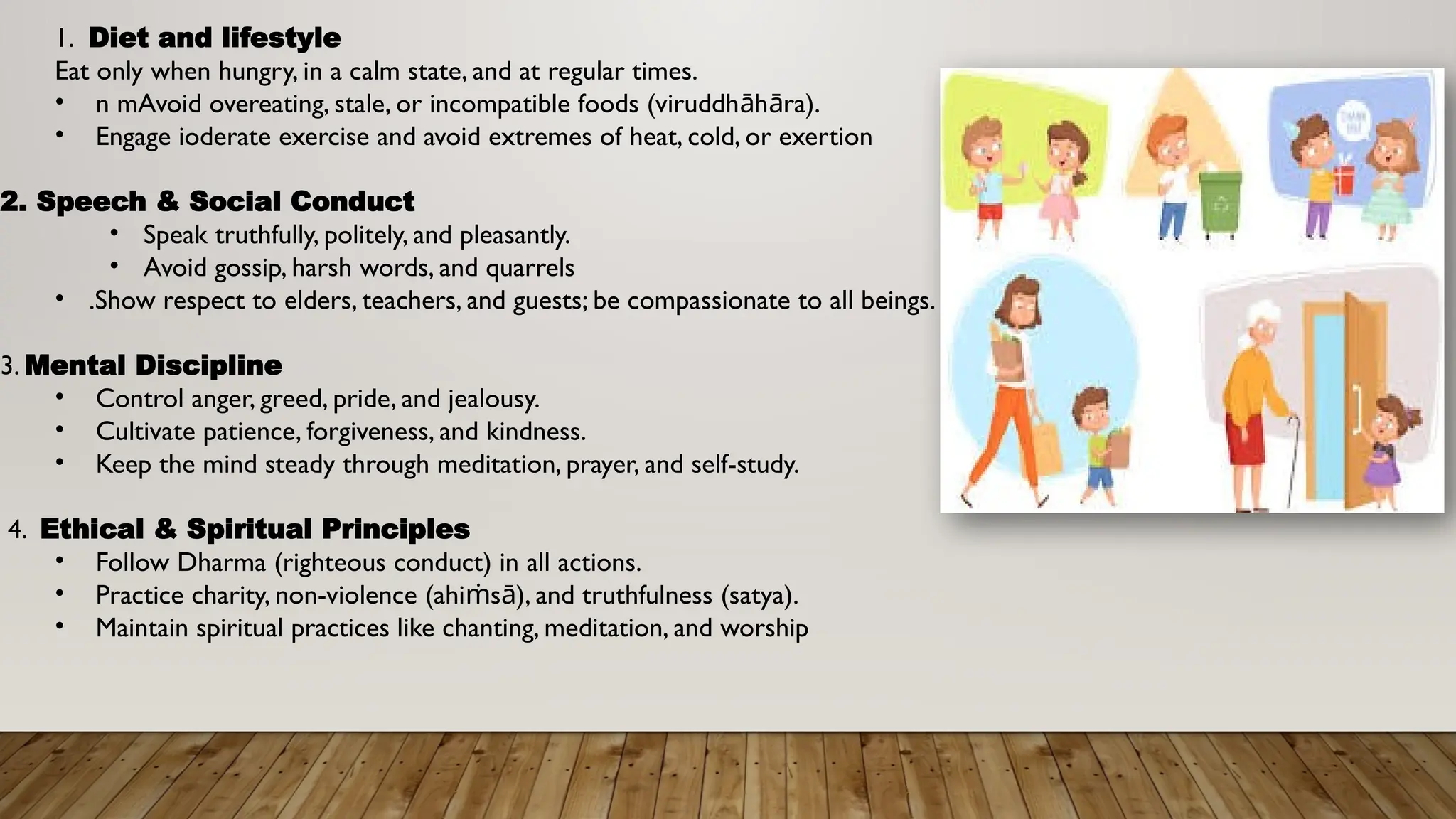 1. Diet and lifestyle
Eat only when hungry, in a calm state, and at regular times.
• n mAvoid overeating, stale, or incompatible foods (viruddh h ra).
ā ā
• Engage ioderate exercise and avoid extremes of heat, cold, or exertion
2. Speech & Social Conduct
• Speak truthfully, politely, and pleasantly.
• Avoid gossip, harsh words, and quarrels
• .Show respect to elders, teachers, and guests; be compassionate to all beings.
3. Mental Discipline
• Control anger, greed, pride, and jealousy.
• Cultivate patience, forgiveness, and kindness.
• Keep the mind steady through meditation, prayer, and self-study.
4. Ethical & Spiritual Principles
• Follow Dharma (righteous conduct) in all actions.
• Practice charity, non-violence (ahi s ), and truthfulness (satya).
ṁ ā
• Maintain spiritual practices like chanting, meditation, and worship
 