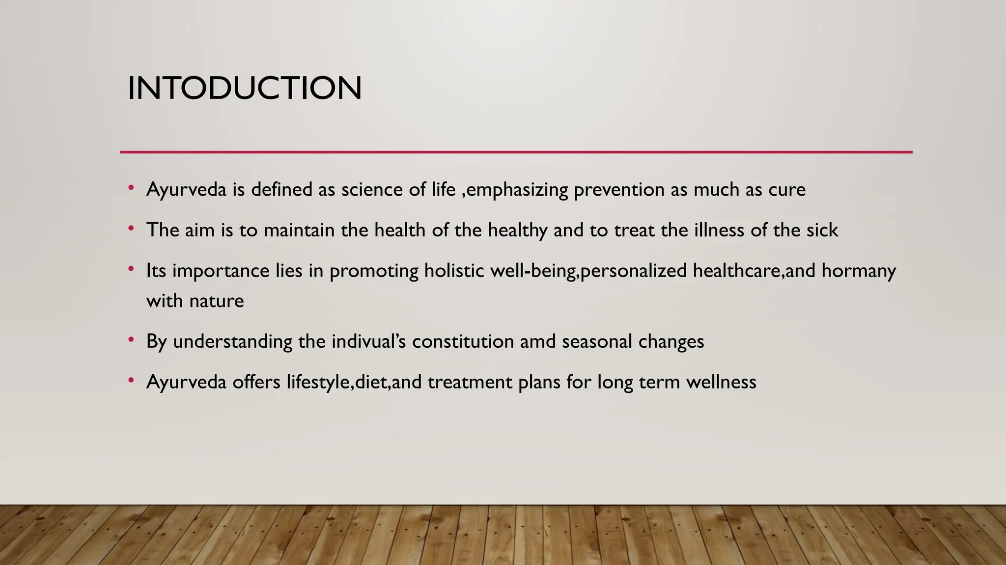 INTODUCTION
• Ayurveda is defined as science of life ,emphasizing prevention as much as cure
• The aim is to maintain the health of the healthy and to treat the illness of the sick
• Its importance lies in promoting holistic well-being,personalized healthcare,and hormany
with nature
• By understanding the indivual’s constitution amd seasonal changes
• Ayurveda offers lifestyle,diet,and treatment plans for long term wellness
 