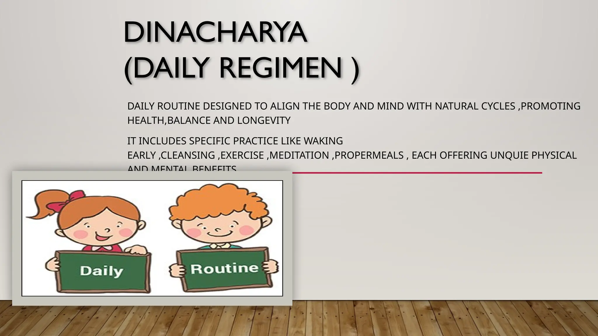 DINACHARYA
(DAILY REGIMEN )
DAILY ROUTINE DESIGNED TO ALIGN THE BODY AND MIND WITH NATURAL CYCLES ,PROMOTING
HEALTH,BALANCE AND LONGEVITY
IT INCLUDES SPECIFIC PRACTICE LIKE WAKING
EARLY ,CLEANSING ,EXERCISE ,MEDITATION ,PROPERMEALS , EACH OFFERING UNQUIE PHYSICAL
AND MENTAL BENEFITS
 