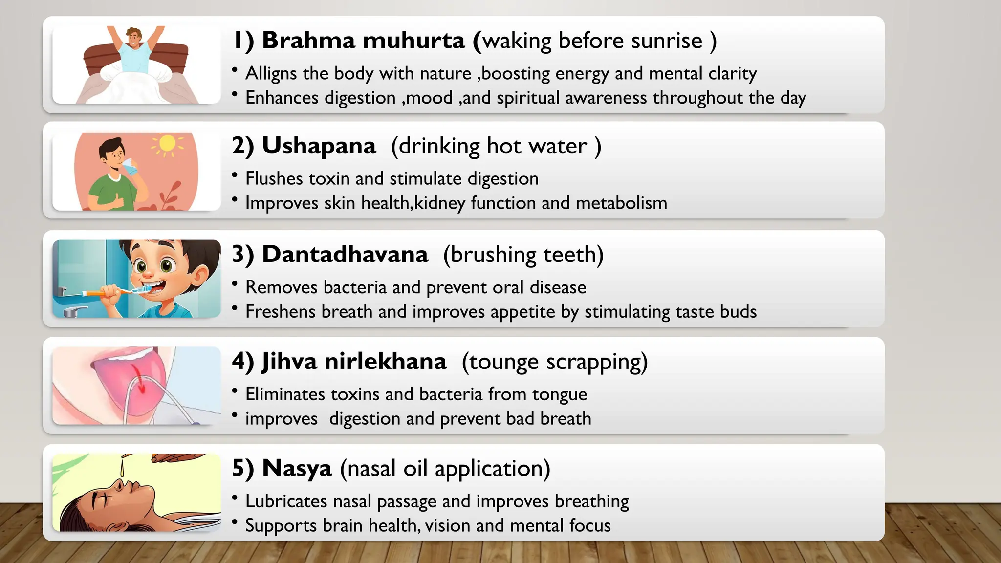 1) Brahma muhurta (waking before sunrise )
• Alligns the body with nature ,boosting energy and mental clarity
• Enhances digestion ,mood ,and spiritual awareness throughout the day
2) Ushapana (drinking hot water )
• Flushes toxin and stimulate digestion
• Improves skin health,kidney function and metabolism
3) Dantadhavana (brushing teeth)
• Removes bacteria and prevent oral disease
• Freshens breath and improves appetite by stimulating taste buds
4) Jihva nirlekhana (tounge scrapping)
• Eliminates toxins and bacteria from tongue
• improves digestion and prevent bad breath
5) Nasya (nasal oil application)
• Lubricates nasal passage and improves breathing
• Supports brain health, vision and mental focus
 