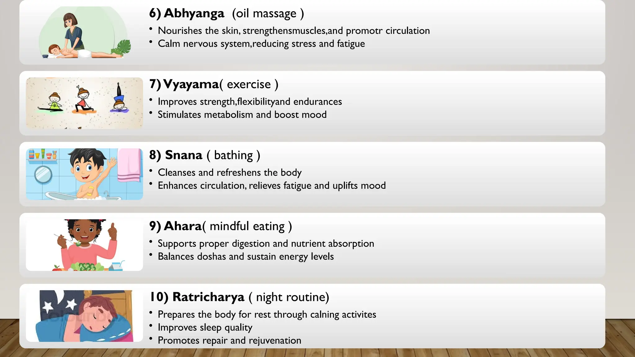 6) Abhyanga (oil massage )
• Nourishes the skin, strengthensmuscles,and promotr circulation
• Calm nervous system,reducing stress and fatigue
7)Vyayama( exercise )
• Improves strength,flexibilityand endurances
• Stimulates metabolism and boost mood
8) Snana ( bathing )
• Cleanses and refreshens the body
• Enhances circulation, relieves fatigue and uplifts mood
9) Ahara( mindful eating )
• Supports proper digestion and nutrient absorption
• Balances doshas and sustain energy levels
10) Ratricharya ( night routine)
• Prepares the body for rest through calning activites
• Improves sleep quality
• Promotes repair and rejuvenation
 