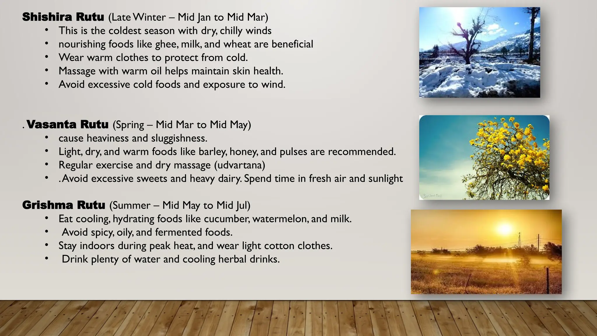 Shishira Rutu (Late Winter – Mid Jan to Mid Mar)
• This is the coldest season with dry, chilly winds
• nourishing foods like ghee, milk, and wheat are beneficial
• Wear warm clothes to protect from cold.
• Massage with warm oil helps maintain skin health.
• Avoid excessive cold foods and exposure to wind.
. Vasanta Rutu (Spring – Mid Mar to Mid May)
• cause heaviness and sluggishness.
• Light, dry, and warm foods like barley, honey, and pulses are recommended.
• Regular exercise and dry massage (udvartana)
• .Avoid excessive sweets and heavy dairy. Spend time in fresh air and sunlight
Grishma Rutu (Summer – Mid May to Mid Jul)
• Eat cooling, hydrating foods like cucumber, watermelon, and milk.
• Avoid spicy, oily, and fermented foods.
• Stay indoors during peak heat, and wear light cotton clothes.
• Drink plenty of water and cooling herbal drinks.
 