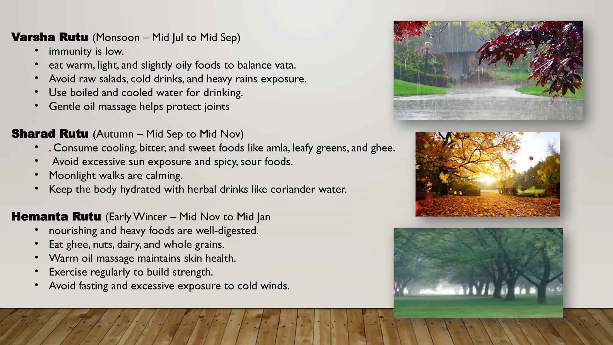 Varsha Rutu (Monsoon – Mid Jul to Mid Sep)
• immunity is low.
• eat warm, light, and slightly oily foods to balance vata.
• Avoid raw salads, cold drinks, and heavy rains exposure.
• Use boiled and cooled water for drinking.
• Gentle oil massage helps protect joints
Sharad Rutu (Autumn – Mid Sep to Mid Nov)
• . Consume cooling, bitter, and sweet foods like amla, leafy greens, and ghee.
• Avoid excessive sun exposure and spicy, sour foods.
• Moonlight walks are calming.
• Keep the body hydrated with herbal drinks like coriander water.
Hemanta Rutu (Early Winter – Mid Nov to Mid Jan
• nourishing and heavy foods are well-digested.
• Eat ghee, nuts, dairy, and whole grains.
• Warm oil massage maintains skin health.
• Exercise regularly to build strength.
• Avoid fasting and excessive exposure to cold winds.
 