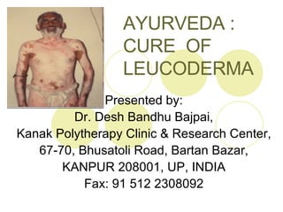 AYURVEDA :  CURE  OF  LEUCODERMA Presented by: Dr. Desh Bandhu Bajpai, Kanak Polytherapy Clinic & Research Center, 67-70, Bhusatoli Road, Bartan Bazar, KANPUR 208001, UP, INDIA Fax: 91 512 2308092 