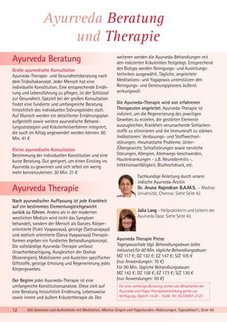 Ayurveda Beratung
und Therapie
Ayurveda Beratung
Große ayurvedische Konsultation
Ayurveda-Therapie- und Gesundheitsberatung nach
dem Tridoshakonzept. Jeder Mensch hat eine
individuelle Konstitution. Eine entsprechende Ernährung und Lebensführung zu pflegen, ist der Schlüssel
zur Gesundheit. Speziell bei der großen Konsultation
findet eine fundierte und umfangreiche Beratung
hinsichtlich des individuellen Störungsbildes statt.
Auf Wunsch werden ein detaillierter Ernährungsplan
aufgestellt sowie weitere ayurvedische Behandlungsstrategien und Kräuterheilverfahren integriert,
die auch im Alltag angewendet werden können. 60
Min. 41 €
Kleine ayurvedische Konsultation
Bestimmung der individuellen Konstitution und eine
kurze Beratung. Gut geeignet, um einen Einstieg ins
Ayurveda zu gewinnen und sich selbst ein wenig
mehr kennenzulernen. 30 Min. 21 €

Ayurveda Therapie
Nach ayurvedischer Auffassung ist jede Krankheit
auf ein bestimmtes Elementungleichgewicht
zurück zu führen. Anders als in der modernen
westlichen Medizin wird nicht das Symptom
behandelt, sondern der Mensch als Ganzes. Körperorientierte (Yukti Vyapasraya), geistige (Sattvavajaya)
und seelisch orientierte (Daiva Vyapasraya) Therapieformen ergeben ein fundiertes Behandlungskonzept.
Die vollständige Ayurveda-Therapie umfasst
Ursachenbeseitigung, Ausgleichen der Doshas
(Bioenergien), Mobilisieren und Ausleiten spezifischer
Giftstoffe, geistige Erholung und Regenerierung jedes
Körpergewebes.
Der Beginn jeder Ayurveda-Therapie ist eine
umfangreiche Konstitutionsanalyse. Diese zielt auf
eine Beratung hinsichtlich Ernährung, Lebensweise
sowie innere und äußere Kräutertherapie ab. Des
12

weiteren werden die Ayurveda-Behandlungen mit
den indizierten Kräuterölen festgelegt. Entsprechend
des Biotyps werden Reinigungs- und Ausleitungstechniken ausgewählt. Tägliche, angeleitete
Meditations- und Yogapraxis unterstützen den
Reinigungs- und Genesungsprozess äußerst
wirkungsvoll.
Die Ayurveda-Therapie wird von erfahrenen
Therapeuten angeleitet. Ayurveda-Therapie ist
indiziert, um die Regenerierung des jeweiligen
Gewebes zu erzielen, die gestörten Elemente
auszugleichen, Krankheit verursachende Schlackenstoffe zu eliminieren und die Immunkraft zu stärken.
Indikationen: Verdauungs- und Stoffwechselstörungen, rheumatische Probleme, Unter/Übergewicht, Schlafstörungen sowie nervliche
Störungen, Allergien, Atemwegs-beschwerden,
Hauterkrankungen - z.B. Neurodermitis -,
Infektionsanfälligkeit, Bluthochdruck, etc.
Fachkundige Anleitung durch unsere
indische Ayurveda-Ärzitin
Dr. Aruna Rajendran B.A.M.S. – Madras
Universität, Chennai. Siehe Seite 42.

Julia Lang – Heilpraktikerin und Leiterin der
Ayurveda Oase. Siehe Seite 42.

Ayurveda Therapie Preise
Tagespauschale tägl. Behandlungsdauer (alles
inklusive) für 60 Min. tägliche Behandlungsdauer:
MZ 117 €; DZ 132 €; EZ 147 €; S/Z 105 €
(nur Anwendungen: 70 €)
Für 90 Min. tägliche Behandlungsdauer:
MZ 142 €; DZ 158 €; EZ 173 €; S/Z 130 €
(nur Anwendungen: 95 €)
Für eine vorherige Beratung stehen die Mitarbeiter der
Ayurveda und Yoga-Therapieanmeldung gerne zur
Verfügung, täglich 14.30 - 16.00 Tel. 05234/87-2123

Alle Seminare und Aufenthalte mit Meditation, Mantra-Singen und Yogastunden. Abkürzungen, Tagesablauf s. Seite 40.

 