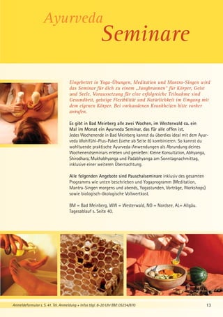 Seminare
Eingebettet in Yoga-Übungen, Meditation und Mantra-Singen wird
das Seminar für dich zu einem „Jungbrunnen“ für Körper, Geist
und Seele. Voraussetzung für eine erfolgreiche Teilnahme sind
Gesundheit, geistige Flexibilität und Natürlichkeit im Umgang mit
dem eigenen Körper. Bei vorhandenen Krankheiten bitte vorher
anrufen.
Es gibt in Bad Meinberg alle zwei Wochen, im Westerwald ca. ein
Mal im Monat ein Ayurveda Seminar, das für alle offen ist.
Jedes Wochenende in Bad Meinberg kannst du überdies ideal mit dem Ayurveda Wohlfühl-Plus-Paket (siehe ab Seite 8) kombinieren. So kannst du
wohltuende praktische Ayurveda-Anwendungen als Abrundung deines
Wochenendseminars erleben und genießen: Kleine Konsultation, Abhyanga,
Shirodhara, Mukhabhyanga und Padabhyanga am Sonntagnachmittag,
inklusive einer weiteren Übernachtung.
Alle folgenden Angebote sind Pauschalseminare inklusiv des gesamten
Programms wie unten beschrieben und Yogaprogramm (Meditation,
Mantra-Singen morgens und abends, Yogastunden, Vorträge, Workshops)
sowie biologisch-ökologische Vollwertkost.
BM = Bad Meinberg, WW = Westerwald, NO = Nordsee, AL= Allgäu.
Tagesablauf s. Seite 40.

Anmeldeformular s. S. 41. Tel. Anmeldung + Infos tägl. 8-20 Uhr BM: 05234/870

13

 
