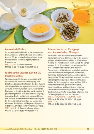 Ayurvedisch Kochen
Du bekommst einen Einblick in die ayurvedische
Ernährungsweise und lernst einige Grundrezepte
kennen. Wir kochen zweimal gemeinsam. Yoga,
Meditation und Mantra-Singen runden das
Programm ab.
BM 21.-23.11. SL: Manikaran Goel
MZ 162 €; DZ 192 €; EZ 223 €; S/Z 138 €

Panchakarma Gruppen Kur mit Dr.
Devendra Mishra
Panchakarma stellt die wohl bekannteste und
wirkungsvollste Methode zur Reinigung und
Entgiftung des gesamten Körpers dar. Eine Kur, die
dich von der Zelle her regenerieren und vitalisieren
wird und dein Immunsystem stärkt. Tiefsitzende
Blockaden in den Körperkanälen werden gelöst, der
gesamte Organismus wird entgiftet und verjüngt,
destruktive Denk- und Verhaltensmuster können
sich auflösen. Unter der kompetenten Leitung von
Dr. Devendra Mishra kannst du auf wunderbare
Weise den Reinigungs- und Regenerationsprozess
mit Lernen verbinden. Keine Vorkenntnisse nötig.
BM 1.-10.6. SL: Dr. Devendra Prasad Mishra
MZ 740 €; DZ 868 €; EZ 997 €; S/Z 640 €

Intensivwoche mit Klangyoga
und Ayurvedischen Massagen
Du erfährst sehr intensiv die energetischen
Wirkungen der Yoga-Stellungen durch die Schwingungen von Klangschalen, Gongs, u.a. sowie dem
Gesang mit Planetentönen (nach Custo). Die Klänge
dringen tief in deinen Körper ein, entspannen den
Geist und berühren die Seele. Das intensive
Sonnengebet mit Variationen bereitet dich optimal
auf die Asanas vor. Getragen von den Klängen,
kannst du die Stellungen auf angenehme Weise
lange halten. Die Ayurvedischen Massagen sind eine
ideale Ergänzung zu dieser intensiven Praxis und
helfen dir, dich ausgeglichen und wohl zu fühlen.
Verbunden mit einer geführten Klangreise,
intensivem Atmen und Aum-Singen, ist dieses
Seminar ein wunderbar inspirierendes EnergieErlebnis. Bringe hierfür etwas Yoga-Erfahrung mit.
SL: Wolfgang Meisel und Jutta Kremer
NO 13.-18.4., WW 10.-15.8., NO 5.-10.10.
MZ 398 €; DZ 473 €; EZ 550 €; S/Z 338 €
NO 6.-11.7.
MZ 482 €; DZ 565 €; EZ 650 €; S/Z 416 €

Anmeldeformular s. S. 41. Tel. Anmeldung + Infos tägl. 8-20 Uhr BM: 05234/870

19

 