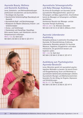 Ayurveda Beauty, Wellness
und Kosmetik Ausbildung

Ayurvedische Schwangerschaftsund Baby-Massage Ausbildung

Lerne, Schönheits- und Wellnessbehandlungen
professionell vorzubereiten und durchzuführen:
• Grundlagen des Ayurveda
• Ganzheitliche Schönheitspflege (Saundarya) und
Kosmetik
• Ayurvedische Kopf- und Gesichtsmassage.
• Rezepturen für Masken (Ubatanas), Kräuter- und
Schönheitsbäder
• Aroma- und Farbtherapie
• Hautanalyse und Hautpflege, Haarpflege.
Bitte warme Socken, zwei Handtücher und ein
Kompressentuch mitbringen.
BM 6.-13.6. SL: Galit Zairi
MZ 588 €; DZ 694 €; EZ 802 €; S/Z 477 €

Du lernst die Grundlagen von Ayurveda und der
ayurvedischen Massagetechniken, speziell auf
Schwangere und Baby zugeschnitten. Anschließend
kannst du Massagen an Schwangeren und Babies
durchführen.
Anerkannter Baustein der Massage- und der
Ayurveda Therapie Ausbildung.
WW 23.-28.11. SL: Michaela Schwidder
MZ 436 €; DZ 512 €; EZ 589 €; Z/Womo 376 €

Ayurveda Lebensberater
Ausbildung
Kompaktausbildung in praktischen Grundlagen des
Ayurveda, für Gesunderhaltung, Ernährung,
Lebensweise. Besonders geeignet für Ayurveda
Masseure, Yogalehrer, Gruppenleiter und andere
Interessierte, die ganzheitlich beraten und
begleiten wollen.
BM 1.-8.8. SL: Galit Zairi
MZ 588 €; DZ 694 €; EZ 802 €; S/Z 477 €

Ausbildung zum Psychologischen
Ayurveda-Berater/in
Lerne, Menschen gezielt mit ayurvedisch-psychologischen Methoden zu beraten. Du kannst Einzelund Gruppenberatung, Kurse und Workshops zu
ayurvedischer Seelenkunde praxisbezogen anbieten.
Ayurvedische Übungen und Meditationstechniken
besonders für den Alltag, bei Ängsten, Depression
und Schlafstörungen.
BM 20.-27.7. SL: Nepal Lodh
MZ 588 €; DZ 694 €; EZ 802 €; S/Z 477 €

24

Alle Seminare und Aufenthalte mit Meditation, Mantra-Singen und Yogastunden. Abkürzungen, Tagesablauf s. Seite 40.

 