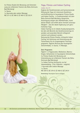 4× Fitness-Studio (mit Beratung und Unterstützung von erfahrenen Trainern des Reha-Zentrums
Bad Meinberg)
1× Sauna
1× Ayurveda oder andere Massage
MZ 311 €; DZ 386 €; EZ 465 €; S/Z 252 €

Yoga, Fitness und Indoor Cycling
Jeden So-Fr
Ergänze die flexibilisierende und harmonisierende
Wirkung des Yoga mit intensivem Konditionsund Krafttraining im hauseigenen Fitness-Studio
und Indoor Cycling - in Zusammenarbeit mit dem
Reha-Zentrum Bad Meinberg. Körperliche
Anstrengung steigert dein Wohlbefinden, formt
deinen Körper und erhöht deine mentale Leistungsfähigkeit – also die ideale Ergänzung zum ganzheitlichen Yoga.
Indoor-Cycling ist ein ideales Ausdauerprogramm,
bei dem alle Bereiche des Konditionstrainings im
aeroben und anaeroben Bereich erfolgreich
trainiert und verbessert werden.
Nutzung des Fitness-Studios, mittwochs Indoor
Cycling, mit Anleitung und Unterstützung des
Trainerteams für ein ausgewogenes Trainingsprogramm. Tägliche Nutzung des hauseigenen
Schwimmbads, 1× Sauna, 1× Massage.
Dein Programm:
Täglich 1-2 Yogastunden, Meditation, MantraSingen, Schwimmen im hauseigenen Schwimmbad.
3× Fitness-Studio (mit Beratung und
Unterstützung von erfahrenen Trainern des RehaZentrums Bad Meinberg)
1× Indoor Cycling (mittwochs, nur bei
Voranmeldung - 2 bis 3 Wochen - möglich)
1 Ayurveda oder andere Massage
1× Sauna
MZ 304 €; DZ 379 €; EZ 458 €; S/Z 245 €
Anmerkung: Hauseigene Sauna verfügbar

32

Alle Seminare und Aufenthalte mit Meditation, Mantra-Singen und Yogastunden. Abkürzungen, Tagesablauf s. Seite 40.

 