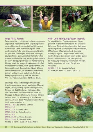 Yoga Aktiv Fasten

Heil- und Reinigungsfasten Intensiv

Fasten entschlackt, reinigt und entlastet den ganzen
Organismus. Nach anfänglichen Entgiftungserscheinungen fühlst du dich schon bald viel leichter und
durchlässiger. Deine Wahrnehmung und Sinne
werden geschärft. Du wirst besonders empfänglich
für spirituelle Erfahrungen. Meditation und Yogaübungen fließen ganz von selbst. Die Stoffwechselprozesse und Entschlackung werden gefördert durch
die aktive Bewegung mit Yoga und Nordic Walking,
Massage sowie die anregenden Wirkungen des Bad
Meinberger Heilwassers, frisch gepresste Obst- und
Gemüsesäfte sowie Gemüsebrühe. Nordic Walking
ist eine Trendsportart, die den Kreislauf besonders
aktiviert und durch weit ausholende, fließende
Bewegungen gleichzeitig auch die Schulter-,
Arm- und Nackenmuskulatur stärkt und dehnt.

Ein ausgeklügeltes Programm um den Körper
gründlich zu entschlacken: Fasten mit speziellen
Säften und Gemüsebrühen, besondere Nahrungsergänzungsmittel (Reinigungskräuter, Mineralien),
2 Moorbäder, 3 Saunabesuche, 2 Ayurveda
Massagen, täglich 2 Yogastunden, Meditation,
Mantra-Singen. Nach diesen Tagen ist dein ganzes
System rundum erneuert, die Haut gereinigt,
die Verdauung vorzüglich, deine Augen strahlen,
du bist aufgeladen mit neuer Energie und
Positivität.
BM 21.2.-2.3. SL: Sharada Steffens
MZ 719 €; DZ 854 €; EZ 995 €; S/Z 611 €

Dein Yoga Aktiv Fasten Programm umfasst:
Jeweils morgens und abends Meditation, Mantrasingen, Lesung/Vortrag, täglich eine Yogastunde,
Trinkkur mit Bad Meinberger Heilwasser, Obstoder Gemüsesaft und Gemüsebrühe, sowie 3×
Massage, 3× Nordic Walking, 1× Thermal-Mineralbad mit Sauna, 1× Wanderung zu den Externsteinen. Am Ende dieser Aktiv Fastenwoche fühlst
du dich wie neugeboren!
BM 19.1.-26.1. SL: Sharada Steffens
BM 14.-21.2.
BM 14.-21.3. SL: Elisha Stein
BM 23.-30.3. SL: Corina Jennrich
BM 11.-18.4.
BM 19.-26.10. SL: Corina Jennrich
BM 12.-19.12. SL: Matangi Bäter
MZ 562 €; DZ 667 €; EZ 776 €; S/Z 479 €
36

Alle Seminare und Aufenthalte mit Meditation, Mantra-Singen und Yogastunden. Abkürzungen, Tagesablauf s. Seite 40.

 