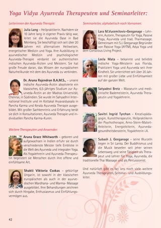 Yoga Vidya Ayurveda Therapeuten und Seminarleiter:
Leiterinnen der Ayurveda Therapie:

Seminarleiter, alphabetisch nach Vornamen:

Julia Lang – Heilpraktikerin. Nachdem sie
10 Jahre lang in eigener Praxis tätig war,
leitet sie die Ayurveda Oase in Bad
Meinberg. Sie beschäftigt sich seit über 20
Jahren mit alternativen Heilweisen,
energetischer Medizin und Yoga. Ihre Ausbildung in
ayurvedischer Medizin und psychologischer
Ayurveda-Therapie verdankt sie authentischen
indischen Ayurveda-Ärzten und Meistern. Sie hat
große Freude daran, das Wissen der europäischen
Naturheilkunde mit dem des Ayurveda zu verbinden.

Lara M.Vucemilovic-Geeganage – Lehrerin, Autorin, Therapeutin für Yoga, Passive
Yoga, Ayurveda und trad. Thaimassage.
Gemeinsam mit S.J. Geeganage Begründer
von Passive Yoga (AYTM), Adya Yoga und
dem Conscious Living Project.

Dr. Aruna Rajendran B.A.M.S., – unsere
indische Ayurveda-Ärztin absolvierte ein
klassisches, 6,5-jähriges Studium zur Ayurveda-Ärztin an der Madras Universität,
Chennai, in Südindien. Sie wurde im Sahyadhiri International Institute und im Kottakal Aryavaidyasala in
Pancha Karma und Kerala Ayurveda Therapie ausgebildet. Mit großer Sachkenntnis und Erfahrung berät
sie dich in Konsultationen, Ayurveda Therapie und individuellen Pancha Karma-Kuren.
Weitere Therapeuten und Anwender:
Aruna Grace Whitworth – geboren und
aufgewachsen in Indien erfuhr sie durch
verschiedenste Meister tiefe Einblicke in
die Welt des Ayurveda und integralen Yoga.
Als Yogalehrerin und Ayurveda-Therapeutin begeistert sie Menschen durch ihre offene und
einfühlsame Art.
Shakti Viktoria Csokas – gebürtige
Ungarin, ist sowohl in der klassischen
europäischen als auch in der ayurvedischen Mardhana- und Marma- Massage
ausgebildet. Ihre Behandlungen zeichnen
sich durch Hingabe, Enthusiasmus und Einfühlungsvermögen aus.

42

Leela Mata – bekannte und beliebte
indische Yoga-Meisterin aus Florida.
Praktiziert Yoga und Ayurveda seit ihrer
Kindheit. Sie unterrichtet seit über 20 Jahren mit großer Liebe und Einfühlsamkeit
auf der ganzen Welt.
Satyadevi Bretz – Masseurin und medizinische Bademeisterin, Ayurveda Therapeutin und Yogalehrerin.

Savitri Ingrid Tyrchan – Kreativpädagogin, Kunsttherapeutin, Heilpraktikerin
der Psychotherapie, Arno-Stern-MalortAnleiterin, Energieleiterin, Ayurvedagesundheitsberaterin, Yogalehrerin i.A.
Subash J. Geeganage – seine Wurzeln
liegen in Sri Lanka. Der Buddhismus und
die Musik beseelen seit jeher seinen
Lebensweg und seine Tätigkeit als Therapeut und Lehrer für Yoga, Ayurveda, die
traditionelle Thai Massage und als Percussionist.
Und natürlich gibt es bei uns noch viele weitere
Ayurveda Therapeuten, Seminar- und Ausbildungsleiter.

 