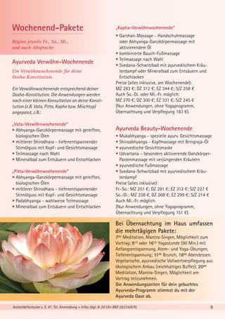 Wochenend-Pakete
Beginn jeweils Fr., So., Mi.,
und nach Absprache

Ayurveda Verwöhn-Wochenende
Ein Verwöhnwochenende für deine
Dosha-Konstitution.
Ein Verwöhnwochenende entsprechend deiner
Dosha-Konstitution. Die Anwendungen werden
nach einer kleinen Konsultation an deine Konstitution (z.B. Vata, Pitta, Kapha bzw. Mischtyp)
angepasst, z.B.:
„Vata-Verwöhnwochenende“
• Abhyanga-Ganzkörpermassage mit gereiften,
biologischen Ölen
• mittlerer Shirodhara - tiefenentspannender
Stirnölguss mit Kopf- und Gesichtsmassage
• Teilmassage nach Wahl
• Mineralbad zum Entsäuern und Entschlacken
„Pitta-Verwöhnwochenende“
• Abhyanga-Ganzkörpermassage mit gereiften,
biologischen Ölen
• mittlerer Shirodhara - tiefenentspannender
Stirnölguss mit Kopf- und Gesichtsmassage
• Padabhyanga - wahlweise Teilmassage
• Mineralbad zum Entsäuern und Entschlacken

„Kapha-Verwöhnwochenende“
• Garshan-Massage - Handschuhmassage
oder Abhyanga-Ganzkörpermassage mit
aktivierendem Öl
• kombinierte Bauch-Fußmassage
• Teilmassage nach Wahl
• Svedana-Schwitzbad mit ayurvedischem Kräuterdampf oder Mineralbad zum Entsäuern und
Entschlacken
Preise (alles inklusive, am Wochenende):
MZ 283 €; DZ 312 €; EZ 344 €; S/Z 258 €
Auch So.-Di. oder Mi.-Fr. möglich:
MZ 270 €; DZ 300 €; EZ 331 €; S/Z 245 €
(Nur Anwendungen, ohne Yogaprogramm,
Übernachtung und Verpflegung 183 €).

Ayurveda Beauty-Wochenende
• Mukabhyanga - spezielle ayurv. Gesichtsmassage
• Shiroabhyanga - Kopfmassage mit Bringraja-Öl
• ayurvedische Gesichtsmaske
• Udvartana – besonders aktivierende GanzkörperPastenmassage mit verjüngenden Kräutern
• ayurvedische Fußmassage
• Svedana-Schwitzbad mit ayurvedischem Kräuterdampf
Preise (alles inklusive):
Fr.-So.: MZ 251 €; DZ 281 €; EZ 312 €; S/Z 227 €
So.-Di.: MZ 238 €, DZ 268 €; EZ 299 €; S/Z 214 €
Auch Mi.-Fr. möglich.
(Nur Anwendungen, ohne Yogaprogramm,
Übernachtung und Verpflegung 151 €).

Bei Übernachtung im Haus umfassen
die mehrtägigen Pakete:
700 Meditation, Mantra-Singen, Möglichkeit zum
Vortrag; 915 oder 1615 Yogastunde (90 Min.) mit
Anfangsentspannung, Atem- und Yoga-Übungen,
Tiefenentspannung; 1100 Brunch, 1800 Abendessen.
Vegetarische, ayurvedische Vollwertverpflegung aus
ökologischem Anbau (reichhaltiges Buffet); 2000
Meditation, Mantra-Singen, Möglichkeit am
Vortrag teilzunehmen.
Die Anwendungszeiten für dein gebuchtes
Ayurveda-Programm stimmst du mit der
Ayurveda Oase ab.
Anmeldeformular s. S. 41. Tel. Anmeldung + Infos tägl. 8-20 Uhr BM: 05234/870

9

 