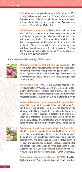 Samstag

                 wird schon vom „europäischen Ayurveda“ gesprochen. Was
                 verbirgt sich dahinter? In welche Richtung könnte sich der
                 Ayurveda weiter entwickeln? Wie kann eine Zusammenar-
                 beit zwischen indischem und europäischem Ayurveda aus-
                 sehen? (Prof. Dr. Martin Mittwede)

                 Heilpflanzen im Ayurveda – Basierend auf einem tiefen
                 Verständnis der in der Natur waltenden Gesetzmäßigkeiten
                 wird die Wirkungsweise der Heilpflanzen im Ayurveda pri-
                 mär unter energetischen Gesichtspunkten beschrieben. Die
                 Kunst der ayurvedischen Phytotherapie besteht darin, die
                 geeigneten Pflanzen auszuwählen und zu kombinieren, um
                 mit ihrer Energetik den aktuellen physiologischen Zustand
                 des Patienten in geeigneter, heilsamer Weise zu beeinflus-
                 sen. (Dr. med. Wiebke Mohme)

     14.30–16.00 parallele Vorträge / Workshops

                 Aktives Stressmanagement mit Hilfe von Ayurveda – Mit
                 einem guten Stressmanagement kann man gleichzeitig leis-
                 tungsfähig, motiviert, erfolgreich und gesund sein – trotz
                 Stress. Ayurveda liefert alle notwendigen Werkzeuge für
                 eine effektive und individuelle Stressbewältigung. (Dr. med.
                 Detlef Grunert)

                 Ayurveda fürs Herz – Wie löst die Ayurveda Medizin Herz-
                 kreislaufprobleme? Was kann zur Prävention und zur Hei-
                 lung von Herzkreislauf-Erkrankungen effektiv gemacht wer-
                 den? Wie hängen Erschöpfungsdepression und funktionelle
                 Herzbeschwerden zusammen? (Dr. Hans Heinrich Rhyner)

                 Vedisches Handlesen (Hasta Samudrika) für gesunde Part-
                 nerschaft – Lerne in diesem Workshop, wie sich unser Na-
                 turell, unsere Ambitionen, Interessen und Themen in den
                 Strukturen der Hand repräsentieren. Schon die Form eines
                 Fingers oder eines Fingernagels gestattet Einblicke in das
                 Leben eines Menschen; ein Wissen, das besseres Verständnis
                 und ein gesundes partnerschaftliches und zwischenmensch-
                 liches Miteinander erheblich fördern kann. (Bernd Rößler)

                 Psychosomatik und Somatopsychologie im Ayurveda –
                 Überblick über die ganzheitliche Methodik der ayurvedi-
                 schen Psychosomatik. Wie stärken wir geistige Funktionen,
                 die durch angeborene oder erworbene Zustände mangelhaft
                 funktionieren? Wie können wir die Qualität Sattva (Reinheit)
                 steigern und übermäßige Einflüsse von Rajas (Überaktivität)
                 und Tamas (Trägheit) reduzieren? Wie lassen sich mentale
                 Zustände von Angst, Wut und Verzweiflung und deren Aus-
                 wirkungen auf den Körper korrigieren? (Ralph Steuernagel)

                 Passive Yoga – AyurYogaThai Massage (AYTM) – Das Bin-
                 deglied zwischen Ayurveda und Yoga. Vertrauen und Ent-

10
 