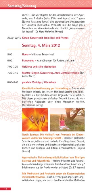 Samstag/Sonntag

                 chen? – Die wichtigsten beiden Arbeitsmodelle der Ayur-
                 veda, wie Tridosha (Vata, Pitta und Kapha) und Triguna
                 (Sattva, Rajas und Tamas) sind pragmatische Umsetzungen
                 der Sankhya Philosophie. Vedanata löst die Frage jedes
                 Menschen, der einen Arzt aufsucht, nämlich „Warum werde
                 ich krank?“ (Dr. Hans Heinrich Rhyner)

     22.00–22.45 Kirtan-Konzert mit Janin Devi and Friends

                 Sonntag, 4. März 2012

     5.00        Homa – indisches Feuerritual

     6.00        Pranayama – Atemübungen für Fortgeschrittene

     7.00-7.20   Geführte und stille Meditation

     7.20-7.45   Mantra-Singen, Kurzvortrag, Arati Lichterzeremonie (Su-
                 kadev Bretz)

     8.00–8.45   parallele Vorträge / Workshops

                 Konstitutionsbestimmung per Handschlag – Erlerne eine
                 Methode, mittels des ersten Händeschüttelns und Blick-
                 kontakts die Konstitution deines Gegenüber festzustellen.
                 Mit dieser praktischen einfachen Technik kannst du ver-
                 blüffende Aussagen über einen Menschen treffen.
                 (Lakshmana Wittig)




                 Garbh Sanksar: Die Heilkraft von Ayurveda bei Kinder-
                 wunsch und für die Schwangerschaft – Erprobte, praktische
                 Schritte vor, während und nach der Empfängnis und Geburt,
                 um die unmittelbare und langfristige Gesundheit auf allen
                 Ebenen von Kindern und Eltern sicherzustellen. (Sujata
                 Tambe)

                 Ayurvedische Behandlungsmöglichkeiten von Multiple
                 Sklerose und Polyarthritis – Welche Pflanzen und Pancha-
                 karma–Behandlungen kommen traditionell zur Anwendung?
                 Erfahrungen aus der Praxis werden erläutert. (Dr. E.P. Jeevan)

                 Mit Meditation und Ayurveda gegen die Kostenexplosion
                 im Gesundheitswesen – Faszinierende groß angelegte Lang-
                 zeitstudien zeigen, wie durch den Einsatz beider Methoden


12
 