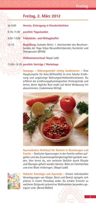 Freitag

             Freitag, 2. März 2012

ab 9.00      Anreise, Eintragung in Einschreibelisten

9.15–11.00   parallele Yogastunden

9.00–13.00 Frühstücks- und Mittagsbuffet

12.15        Begrüßung: Sukadev Bretz: 1. Vorsitzender des Berufsver-
             bandes der Yoga Vidya Gesundheitsberater, Kursleiter und
             Therapeuten (BYVG)

             Willkommensritual: Nepal Lodh

13.00–14.30 parallele Vorträge / Workshops

             Samyoga – Nahrungsmittel richtig kombinieren – Eine
             Hauptursache für Ama (Giftstoffe) ist eine falsche Ernäh-
             rung und ungünstige Nahrungsmittelkombinationen. Du
             erfährst die ernährungsphysiologischen Hintergründe und
             lernst, deine tägliche Kost exakt auf deine Verdauung hin
             abzustimmen. (Lakshmana Wittig)




             Ayurvedisches Heilritual für Klarheit in Beziehungen und
             Familie – Seelische Spannungen in der Familie sollten auf-
             gelöst und das Zusammengehörigkeitsgefühl gestärkt wer-
             den. Hier lernst du, wie verletzte Gefühle durch Rituale
             und Übungen geheilt werden können. Bitte ein Familienfoto
             und eine Blüte mitbringen. (Nepal Lodh)

             Vedische Astrologie und Ayurveda – Unsere individuellen
             Veranlagungen von Körper, Geist und Gemüt spiegeln sich
             präzise in einem Horoskop wider. Du erhälst Einsicht zu
             welchem Zeitpunkt präventive Maßnahmen besonders ge-
             eignet sind. (Bernd Rößler)


                                                                          3
 