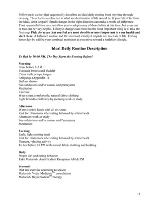 Following is a chart that sequentially describes an ideal daily routine from morning through
evening. This chart is a reference to what an ideal routine of life would be. If your life if far from
the ideal, don't despair! Small changes in the right direction can make a world of difference.
Your responsibilities may not allow you to adopt many of these habits at this time, but even one
or two can be very helpful. Lifestyle changes take time but the most important thing is to take the
first step. Pick the areas that you feel are most do-able or most important to your health and
start there. A balanced routine and the increased vitality it imparts are an elixir of life. Feeling
better day-by will be your continual motivator as you move toward a healthier lifestyle.

Ideal Daily Routine Description
To Bed by 10:00 PM. The Day Starts the Evening Before!
Morning
Arise before 6 AM
Evacuate bowels and bladder
Clean teeth, scrape tongue
Abhyanga (Appendix 1)
Bath or shower
Sun salutations and/or asanas and pranayama
Meditation
Exercise
Wear clean, comfortable, natural fabric clothing
Light breakfast followed by morning work or study
Afternoon
Warm cooked lunch with all six tastes
Rest for 10 minutes after eating followed by a brief walk
Afternoon work or study
Sun salutations and/or asanas and Pranayama
Meditation
Evening
Early, light evening meal
Rest for 10 minutes after eating followed by a brief walk
Pleasant, relaxing activity
To bed before 10 PM with natural fabric clothing and bedding
Daily
Proper diet and eating behavior
Take Maharishi Amrit Kalash Rasayanas AM & PM
Seasonal
Diet and exercise according to season
Maharishi Vedic MedicineSM consultation
Maharishi RejuvenationSM therapy

11

 