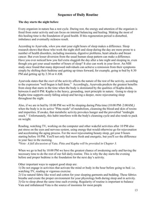 Sequence of Daily Routine
The day starts the night before
Every organism in nature has a rest cycle. During rest, the energy and attention of the organism is
freed from outer activity and can focus on internal balancing and healing. Making the most of
this healing time is the foundation of good health. If this regeneration period is disturbed,
imbalance and eventually sickness result.
According to Ayurveda, when you start your eight hours of sleep makes a difference. Sleep
research shows that those who work the night shift and sleep during the day are more prone to a
number of health disorders, including insomnia, digestive problems, heart attacks and breast
cancer. But even lesser diversion from the usual human sleep pattern can make a difference.
Have you ever noticed how you feel extra sluggish the day after a late night and sleeping in, even
though you got your usual number of hours of sleep? It also can work in your favor. An NIH
study once found that many depressed individuals can achieve a remission from their symptoms
simply by shifting their bedtime and getting up times forward, for example, going to bed by 8:30
PM and getting up by 3:30 or 4 AM.
Ayurveda states that the start of the activity affects the nature of the rest of the activity, according
to the expression "well begun is half done." Accordingly, Ayurveda predicts the greatest benefits
from sleep that starts in the time when the body is dominated by the qualities of Kapha dosha,
between 6 and10 PM. Kapha is the heavy, grounding, inert principle in nature. Going to sleep in
Kapha time supports easily falling asleep and having a deeper, more rejuvenating sleep
throughout the night.
Also, if we are in bed by 10:00 PM we will be sleeping during Pitta time (10:00 PM–2:00AM,)
when the body is in its active "Pitta mode" of metabolism, cleansing the blood and skin of toxins
and impurities. If awake, that metabolic activity provokes hunger and the proverbial "midnight
snack." Unfortunately, this habit interferes with the body's cleansing cycle and also tends to pack
on weight.
Reading, watching TV, working on the computer and other wakeful activities after 10 PM also
put stress on the eyes and nervous system, using energy that would otherwise go for rejuvenation
and accelerating the aging process. For the most rejuvenating beauty sleep, get your 8 hours
starting before 10 PM. You'll not only feel more fresh and energetic, but you'll see the difference
in your face in the morning.
*Note: A full discussion of Vata, Pitta and Kapha will be provided in Chapter 3.
When we go to bed by 10:00 PM we have the greatest chance of awakening early and having the
necessary time to do the rest of our full daily routine. This is why the day starts the evening
before and proper bedtime is the foundation for the next day’s activity.
Other important ways to support good sleep are:
1) Do not engage in activities that activate the mind or body in the hour before going to bed. i.e.
watching TV, reading or vigorous exercise.
2) Use natural fabric like wool and cotton for your sleeping garments and bedding. These fabrics
breathe and create the proper environment for your physiology both during sleep and in activity.
3) Go to sleep about the same time each evening. Regularity of routine is important to balance
Vata and imbalanced Vata is the source of insomnia for most people
13

 