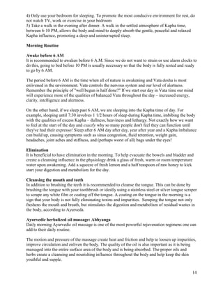 4) Only use your bedroom for sleeping. To promote the most conducive environment for rest, do
not watch TV, work or exercise in your bedroom
5) Take a walk in the evening after dinner. A walk in the settled atmosphere of Kapha time,
between 6-10 PM, allows the body and mind to deeply absorb the gentle, peaceful and relaxed
Kapha influence, promoting a deep and uninterrupted sleep.
Morning Routine
Awake before 6 AM
It is recommended to awaken before 6 A.M. Since we do not want to strain or use alarm clocks to
do this, going to bed before 10 PM is usually necessary so that the body is fully rested and ready
to go by 6 AM.
The period before 6 AM is the time when all of nature is awakening and Vata dosha is most
enlivened in the environment. Vata controls the nervous system and our level of alertness.
Remember the principle of "well begun is half done?" If we start our day in Vata time our mind
will experience more of the qualities of balanced Vata throughout the day – increased energy,
clarity, intelligence and alertness.
On the other hand, if we sleep past 6 AM, we are sleeping into the Kapha time of day. For
example, sleeping until 7:30 involves 1 1/2 hours of sleep during Kapha time, imbibing the body
with the qualities of excess Kapha – dullness, heaviness and lethargy. Not exactly how we want
to feel at the start of the day and exactly why so many people don't feel they can function until
they've had their expresso! Sleep after 6 AM day after day, year after year and a Kapha imbalance
can build up, causing symptoms such as sinus congestion, fluid retention, weight gain,
headaches, joint aches and stiffness, and (perhaps worst of all) bags under the eyes!
Elimination
It is beneficial to have elimination in the morning. To help evacuate the bowels and bladder and
create a cleansing influence in the physiology drink a glass of fresh, warm or room temperature
water upon awakening. Add a squeeze of fresh lemon and a half teaspoon of raw honey to kick
start your digestion and metabolism for the day.
Cleansing the mouth and teeth
In addition to brushing the teeth it is recommended to cleanse the tongue. This can be done by
brushing the tongue with your toothbrush or ideally using a stainless steel or silver tongue scraper
to scrape any white film or coating off the tongue. A coating on the tongue in the morning is a
sign that your body is not fully eliminating toxins and impurities. Scraping the tongue not only
freshens the mouth and breath, but stimulates the digestion and metabolism of residual wastes in
the body, according to Ayurveda.
Ayurvedic herbalized oil massage: Abhyanga
Daily morning Ayurvedic oil massage is one of the most powerful rejuvenation regimens one can
add to their daily routine.
The motion and pressure of the massage create heat and friction and help to loosen up impurities,
improve circulation and enliven the body. The quality of the oil is also important as it is being
massaged into the entire surface area of the body and is being absorbed. The proper oils and
herbs create a cleansing and nourishing influence throughout the body and help keep the skin
youthful and supple.
14

 