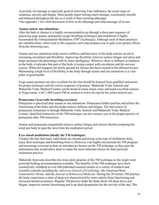 Ayurvedic oil massage is especially good at removing Vata imbalance, the usual cause of
weakness, anxiety and fatigue. Most people report feeling much stronger, emotionally smooth
and balanced throughout the day as a result of their morning abhyanga.
*See appendix 1 for a full discussion of how to do abhyanga and what massage oil to use.
Asanas and/or sun salutations
After the bath or shower it is highly recommended to go through a three part sequence of
practicing yoga asanas, pranayama (yogic breathing technique) and meditation (I highly
recommend the Transcendental Meditation (TM®) technique). Although each of these practices
are valuable alone, when used in this sequence each step prepares you to gain even greater effects
from the following ones.
Asanas and sun salutations help remove stiffness and heaviness in the body and are an aid in
increasing circulation and flexibility. Improving flexibility removes surface fatigue and stress and
helps reconnect the physiology with its inner intelligence. Wherever there is stiffness or hardness
in the body it indicates that part of the body is losing contact with circulation and the nervous
system. When this happens the fertile ground for disease has been created in the affected tissues.
Maintaining a high level of flexibility in the body through asanas and sun salutations is a vital
pillar of good health.
Yoga asanas postures are also excellent for this but should be learned from qualified instructors
for proper technique and the correct sequence of postures. Maharishi Vedic Schools and
Maharishi Vedic Medical Centers can be found in many major cities and teach excellent courses
in Yoga asanas. Call 1-888-Learn-TM or connect to www.tm.org for the center nearest you.
Pranayama (Ayurvedic breathing exercises)
Pranayama is practiced after asanas or sun salutations. Pranayama further purifies and refines the
functioning of the body and also helps remove dullness and fatigue. The best source of
pranayama instruction is through Maharishi Vedic Schools and Maharishi Vedic Medical
Centers. Qualified instructors of the TM technique can also instruct you in the proper practice of
pranayama after TM instruction.
Asanas and pranayama sequentially remove surface fatigue and tension thereby preparing the
mind and body to gain the most from the meditation period.
Eyes closed meditation (ideally the TM technique)
I respect the fact that many individuals are already practicing some type of meditation daily,
enjoy their technique and benefiting from it. However, I do highly recommend the TM program
and encourage everyone to hear an introductory lecture on the TM technique so they gain the
information that would allow them to make the most informed choice for their personal
meditation practice.
Maharishi Ayurveda describes the twice-daily practice of the TM technique as the single most
powerful healing recommendation available. The benefits of the TM technique have been
scientifically validated in over 600 published research studies in a variety of medical and
scientific journals including the American Journal of Cardiology, the American Heart
Association's Stroke, and the Journal of Behavioral Medicine. During the 20 minute TM practice
the body experiences a state of deep rest characterized by more orderly brain functioning and
increased mental awareness. Regular TM practice helps the body throw off deep stress and
fatigue, improves mental functioning and is an ideal preparation for the activity of the day. The
15

 
