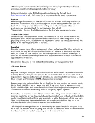 TM technique is also an authentic, Vedic technique for the development of higher states of
consciousness and the full health potential of the physiology.
For more information on the TM technique, please check out the TM web site at
http://www.tm.org/or call 1-888-Learn-TM to be connected to the center closest to you.
Exercise
Exercise helps cleanse the body, improves circulation and increases mind-body coordination.
Exercise is recommended daily in the morning when the sun is rising and the air is cool and
fresh. We encourage people not to exercise to the point of exhaustion as the effect can be to
create stress and strain and thereby be more damaging than helpful.
*See appendix 2 for more detailed information on the Ayurvedic approach to exercise.
Natural fabric clothing
Maharishi Ayur-Veda recommends natural fabric clothing as the most suitable attire for the
health of the body. Natural fabrics breathe and do not disturb the subtle energy fields of the
physiology. Cotton, wool, silk and rayon are the preferred fabrics. It is strongly recommend that
people do not wear polyester clothes of any kind.
Breakfast
Digestion is not as strong at breakfast compared to lunch so food should be lighter and easier to
digest in the morning. Stewed apples, raisins that have been stewed or soaked overnight, ripe
sweet juicy fruits, hot milk, medjool dates and mixed grains cooked in water are examples of
items that are nourishing and appropriate for most people at breakfast. It is best to avoid meats,
eggs and cheese at breakfast.
Please follow the advice of your medical doctor regarding any changes in your diet.
Afternoon Routine
Lunch
Digestion is strongest during the middle of the day when we are most active and the heat element
in nature, the sun, is strongest. This enlivens the heat element within our bodies, Pitta, which is
responsible for digestion and metabolism. Therefore, the largest meal of the day should be lunch,
taken between 12:00 noon and 1:30 PM, when digestion is strongest.
Because lunch is the main meal of the day we should put the most attention and planning into it.
Ideally, lunch should be a warm, cooked meal with all six tastes. Warm or room temperature
liquids should be sipped with the meal to aid secretion of digestive juices and absorption of food.
Avoid cold drinks and ice water during meals as they greatly depress digestion.
Lunch should be eaten in a comfortable environment while sitting down. Since it is the most
important meal of the day we should try to have at least one-half hour for lunch. At the end of the
meal we should continue to sit for at least ten minutes to let the digestion get off to a good start.
Many people have made great strides in improving their digestion, and how they feel in the
afternoon, by adding this 10 minute rest period to the end of lunch.
This rest period is appropriate not just at lunch but anytime we eat. We should always try to sit
for at least 5-10 minutes before we get up from the table. After this rest period it is recommended
to walk at least 3-5 minutes before returning to our afternoon activities.
16

 