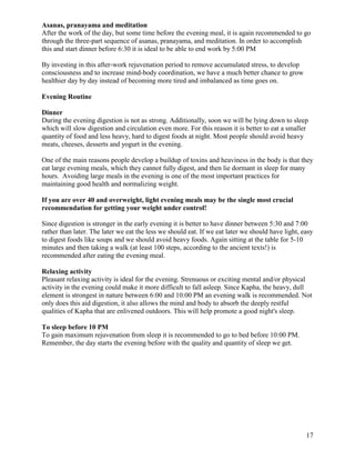 Asanas, pranayama and meditation
After the work of the day, but some time before the evening meal, it is again recommended to go
through the three-part sequence of asanas, pranayama, and meditation. In order to accomplish
this and start dinner before 6:30 it is ideal to be able to end work by 5:00 PM
By investing in this after-work rejuvenation period to remove accumulated stress, to develop
consciousness and to increase mind-body coordination, we have a much better chance to grow
healthier day by day instead of becoming more tired and imbalanced as time goes on.
Evening Routine
Dinner
During the evening digestion is not as strong. Additionally, soon we will be lying down to sleep
which will slow digestion and circulation even more. For this reason it is better to eat a smaller
quantity of food and less heavy, hard to digest foods at night. Most people should avoid heavy
meats, cheeses, desserts and yogurt in the evening.
One of the main reasons people develop a buildup of toxins and heaviness in the body is that they
eat large evening meals, which they cannot fully digest, and then lie dormant in sleep for many
hours. Avoiding large meals in the evening is one of the most important practices for
maintaining good health and normalizing weight.
If you are over 40 and overweight, light evening meals may be the single most crucial
recommendation for getting your weight under control!
Since digestion is stronger in the early evening it is better to have dinner between 5:30 and 7:00
rather than later. The later we eat the less we should eat. If we eat later we should have light, easy
to digest foods like soups and we should avoid heavy foods. Again sitting at the table for 5-10
minutes and then taking a walk (at least 100 steps, according to the ancient texts!) is
recommended after eating the evening meal.
Relaxing activity
Pleasant relaxing activity is ideal for the evening. Strenuous or exciting mental and/or physical
activity in the evening could make it more difficult to fall asleep. Since Kapha, the heavy, dull
element is strongest in nature between 6:00 and 10:00 PM an evening walk is recommended. Not
only does this aid digestion, it also allows the mind and body to absorb the deeply restful
qualities of Kapha that are enlivened outdoors. This will help promote a good night's sleep.
To sleep before 10 PM
To gain maximum rejuvenation from sleep it is recommended to go to bed before 10:00 PM.
Remember, the day starts the evening before with the quality and quantity of sleep we get.

17

 