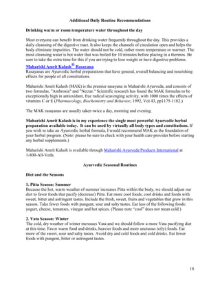 Additional Daily Routine Recommendations
Drinking warm or room temperature water throughout the day
Most everyone can benefit from drinking water frequently throughout the day. This provides a
daily cleansing of the digestive tract. It also keeps the channels of circulation open and helps the
body eliminate impurities. The water should not be cold, rather room temperature or warmer. The
most cleansing water is hot water that was boiled for 10 minutes before placing in a thermos. Be
sure to take the extra time for this if you are trying to lose weight or have digestive problems.
Maharishi Amrit Kalash® Rasayana
Rasayanas are Ayurvedic herbal preparations that have general, overall balancing and nourishing
effects for people of all constitutions.
Maharishi Amrit Kalash (MAK) is the premier rasayana in Maharishi Ayurveda, and consists of
two formulas, "Ambrosia" and "Nectar." Scientific research has found the MAK formulas to be
exceptionally high in antioxidant, free radical scavenging activity, with 1000 times the effects of
vitamins C or E (Pharmacology, Biochemistry and Behavior, 1992, Vol 43, pp1175-1182.)
The MAK rasayanas are usually taken twice a day, morning and evening.
Maharishi Amrit Kalash is in my experience the single most powerful Ayurvedic herbal
preparation available today. It can be used by virtually all body types and constitutions. If
you wish to take an Ayurvedic herbal formula, I would recommend MAK as the foundation of
your herbal program. (Note: please be sure to check with your health care provider before starting
any herbal supplements.)
Maharishi Amrit Kalash is available through Maharishi Ayurveda Products International at
1-800-All-Veda.
Ayurvedic Seasonal Routines
Diet and the Seasons
1. Pitta Season: Summer
Because the hot, warm weather of summer increases Pitta within the body, we should adjust our
diet to favor foods that pacify (decrease) Pitta. Eat more cool foods, cool drinks and foods with
sweet, bitter and astringent tastes. Include the fresh, sweet, fruits and vegetables that grow in this
season. Take fewer foods with pungent, sour and salty tastes. Eat less of the following foods:
yogurt, cheese, tomatoes, vinegar and hot spices. (Please note “cool” does not mean cold.)
2. Vata Season: Winter
The cold, dry weather of winter increases Vata and we should follow a more Vata pacifying diet
at this time. Favor warm food and drinks, heavier foods and more unctuous (oily) foods. Eat
more of the sweet, sour and salty tastes. Avoid dry and cold foods and cold drinks. Eat fewer
foods with pungent, bitter or astringent tastes.

18

 
