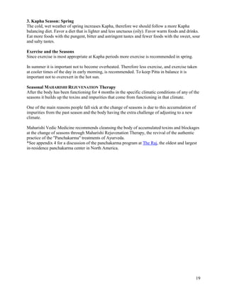 3. Kapha Season: Spring
The cold, wet weather of spring increases Kapha, therefore we should follow a more Kapha
balancing diet. Favor a diet that is lighter and less unctuous (oily). Favor warm foods and drinks.
Eat more foods with the pungent, bitter and astringent tastes and fewer foods with the sweet, sour
and salty tastes.
Exercise and the Seasons
Since exercise is most appropriate at Kapha periods more exercise is recommended in spring.
In summer it is important not to become overheated. Therefore less exercise, and exercise taken
at cooler times of the day in early morning, is recommended. To keep Pitta in balance it is
important not to overexert in the hot sun.
Seasonal MAHARISHI REJUVENATION Therapy
After the body has been functioning for 4 months in the specific climatic conditions of any of the
seasons it builds up the toxins and impurities that come from functioning in that climate.
One of the main reasons people fall sick at the change of seasons is due to this accumulation of
impurities from the past season and the body having the extra challenge of adjusting to a new
climate.
Maharishi Vedic Medicine recommends cleansing the body of accumulated toxins and blockages
at the change of seasons through Maharishi Rejuvenation Therapy, the revival of the authentic
practice of the "Panchakarma" treatments of Ayurveda.
*See appendix 4 for a discussion of the panchakarma program at The Raj, the oldest and largest
in-residence panchakarma center in North America.

19

 
