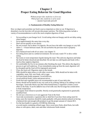 Chapter 2
Proper Eating Behavior for Good Digestion
Without proper diet, medicine is of no use.
With proper diet, medicine is of no need.
— ancient Ayurvedic proverb
A. Fundamentals of Healthy Eating Behavior
How we digest and assimilate our food is just as important as what we eat. If digestion is
disturbed, even the best diet will not provide proper nutrition. The following points include a
variety of recommendations to aid in the most complete digestion of food.
•
•
•
•
•
•
•
•

•

•
•
•
•
•
•

•
•
•

•

Eat according to your hunger level. Avoid eating when not hungry and do not delay eating
when hungry.
Eat at approximately the same time every day.
Don't eat too quickly or too slowly.
Do not overeat. Eat to about 3/4 capacity. Do not leave the table very hungry or very full.
Allow 3 – 6 hours between meals. Do not eat before the previous meal is properly
digested.
Eat a balanced meal with all six tastes. (see chapter 3)
Eat sitting down and in a settled environment. Do not read, watch TV or drive while
eating.
Sip warm or room temperature liquids during the meal. This enlivens digestion and helps
the food be better dissolved and absorbed. Do not take ice cold liquids and foods with a
meal as they suppress digestion.
Sit comfortably for five to ten minutes after finishing the meal. This allows the digestive
process to get well underway. If you immediately jump up from the meal, digestion will
be disrupted and the food will be improperly processed.
Chew the food well. Digestion starts in the mouth.
Milk should be taken alone or with other sweet tastes. Milk should not be taken with
vegetables, meat, fish, sour foods, salt or eggs.
Eat fresh foods freshly prepared. Avoid leftovers.
Avoid artificial foods, colors and preservatives.
Fresh fruit and vegetable juices are recommended as part of your daily diet.
Honey should not be heated in any way such as by cooking, baking or by adding it to hot
beverages. Ayurvedic theory says that when heated honey is ingested it creates a toxic
effect in the body. It can be added to tea or hot milk once the beverage has cooled down
to body temperature.
Eat organic food whenever possible. Strictly avoid genetically engineered or genetically
modified food.
Do not use a microwave as it can aggravate Vata in the food.
Ayurveda recommends a vegetarian diet as ideal but if you have been eating meat for
many years the transition should be made gradually with great attention placed on having
a balanced diet and enough milk products to get the proper amount of vitamin B12.
For the best health it is good to AVOID the following
a) avoid snacks containing refined sugar. Have sweet juicy fruits, dried fruits, hot milk
alone or with spices, dates, nuts and other wholesome foods instead.
20

 
