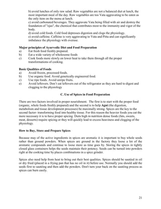 b) avoid lunches of only raw salad. Raw vegetables are not a balanced diet at lunch, the
most important meal of the day. Raw vegetables are too Vata aggravating to be eaten as
the only item on the menu at lunch.
c) avoid carbonated beverages. They aggravate Vata being filled with air and destroy the
foundation of "ojas", the chemical that contributes most to the immunity and vigor of the
body.
d) avoid cold foods. Cold food depresses digestion and clogs the physiology.
e) avoid caffeine. Caffeine is very aggravating to Vata and Pitta and can significantly
imbalance the physiology with overuse.
Major principles of Ayurvedic Diet and Food Preparation
a)
Eat fresh food freshly prepared.
b)
Eat a wide variety of wholesome foods
c)
Cook foods more slowly on lower heat to take them through all the proper
transformations of cooking.
Basic Qualities of Foods
a)
Avoid frozen, processed foods.
b)
Use organic food. Avoid genetically engineered food.
c)
Use ripe foods. Avoid unripe fruits.
e)
Avoid leftovers. Don’t eat leftovers out of the refrigerator as they are hard to digest and
clogging to the physiology
C. Use of Spices in Food Preparation
There are two factors involved in proper nourishment. The first is to start with the proper food
(organic, whole foods freshly prepared) and the second is to help Agni (the digestion,
metabolism and tissue development processes) be maximally strong. Spices are the key to the
second factor- transforming food into healthy tissue. For this reason the heavier foods you eat the
more necessary it is to have proper spicing. Diets high in nutrition dense foods (fats, sweets,
meat, desserts) require spicing or they will quickly lead to excess heaviness and clogging of the
physiology.
How to Buy, Store and Prepare Spices
Because may of the active ingredients in spices are aromatic it is important to buy whole seeds
rather than ground powders. When spices are ground in the factory they loose a lot of the
aromatic compounds and continue to loose more as time goes by. Storing the spices in tightly
closed glass containers helps the seeds maintain their potency. Seeds can be turned into powders
right at the cooking time by places combinations in a spice grinder.
Spices also need help from heat to bring out their best qualities. Spices should be sautéed in oil
or dry fried (placed in a frying pan that has no oil in it) before use. Normally you should add the
seeds first to sautéing and then add the powders. Don't turn your back on the sautéing process as
spices can burn easily.

21

 