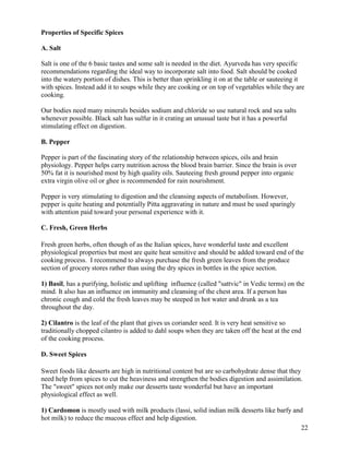 Properties of Specific Spices
A. Salt
Salt is one of the 6 basic tastes and some salt is needed in the diet. Ayurveda has very specific
recommendations regarding the ideal way to incorporate salt into food. Salt should be cooked
into the watery portion of dishes. This is better than sprinkling it on at the table or sauteeing it
with spices. Instead add it to soups while they are cooking or on top of vegetables while they are
cooking.
Our bodies need many minerals besides sodium and chloride so use natural rock and sea salts
whenever possible. Black salt has sulfur in it crating an unusual taste but it has a powerful
stimulating effect on digestion.
B. Pepper
Pepper is part of the fascinating story of the relationship between spices, oils and brain
physiology. Pepper helps carry nutrition across the blood brain barrier. Since the brain is over
50% fat it is nourished most by high quality oils. Sauteeing fresh ground pepper into organic
extra virgin olive oil or ghee is recommended for rain nourishment.
Pepper is very stimulating to digestion and the cleansing aspects of metabolism. However,
pepper is quite heating and potentially Pitta aggravating in nature and must be used sparingly
with attention paid toward your personal experience with it.
C. Fresh, Green Herbs
Fresh green herbs, often though of as the Italian spices, have wonderful taste and excellent
physiological properties but most are quite heat sensitive and should be added toward end of the
cooking process. I recommend to always purchase the fresh green leaves from the produce
section of grocery stores rather than using the dry spices in bottles in the spice section.
1) Basil, has a purifying, holistic and uplifting influence (called "sattvic" in Vedic terms) on the
mind. It also has an influence on immunity and cleansing of the chest area. If a person has
chronic cough and cold the fresh leaves may be steeped in hot water and drunk as a tea
throughout the day.
2) Cilantro is the leaf of the plant that gives us coriander seed. It is very heat sensitive so
traditionally chopped cilantro is added to dahl soups when they are taken off the heat at the end
of the cooking process.
D. Sweet Spices
Sweet foods like desserts are high in nutritional content but are so carbohydrate dense that they
need help from spices to cut the heaviness and strengthen the bodies digestion and assimilation.
The "sweet" spices not only make our desserts taste wonderful but have an important
physiological effect as well.
1) Cardomon is mostly used with milk products (lassi, solid indian milk desserts like barfy and
hot milk) to reduce the mucous effect and help digestion.
22

 