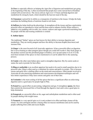 2) Clove is especially effective at helping the Agni (fire of digestion and metabolism) get going
at the beginning of the day. I often recommend that people have some stewed fruit at breakfast
cooked with several cloves. The cloves enliven Agni over 3-5 hours and help digestion and
metabolism be strong by lunch, which should be the heaviest meal of the day.
3) Cinnamon is prized for its ability as a transporter of nutrition to the tissues. It helps the body
assimilate the building blocks of nutrition found in rich foods.
4) Saffron also helps build up the physiology. It strengthens all the tissues and has a particularly
powerful effect on reproductive tissue and has been used to enhance fertility When saffron is
added to a rice pudding with its milk, rice, raisins, cashews and sugar a powerful nourishing food
for people with thin and wasting conditions is created.
E. Indian Spices
The traditional "Indian" spices are best known for their ability to increase digestion and
metabolism. They are mostly pungent and have the ability to decrease Kapha (heaviness) and
increase Pitta.
1) Ginger is the most favored of all Ayurvedic appetizers. It has a powerful effect on digestion
but is not as heating as other pungent spices though you could still overdo it. Buy fresh ginger in
the produce section (not the powdered ginger in bottles), cut it up and sautee it in oil. It is the
most heat resistant of the spices we have mentioned so it can be added first to the sauteeing
process.
2) Cumin is the other main Indian spice used to strengthen digestion. Dry fry cumin seeds or
sautee the seed or powder for best effect.
3) Hing or asofoetida is an excellent appetizer but needs to be used in small quantities due to its
powerful odor. Hing is often used as a substitute for onions and garlic in recipes. This is because
onions and garlic have a dulling effect on the mind and consciousness. Often people involved in
Ayurveda are also practicing meditation and consciousness development techniques and will
have better experiences if they leave onions and garlic out of their diet.
4) Coriander is the most cooling of all the spices that have a significant effect on enlievining
digestion and is a good spice for people high in Pitta.
5) Fennel has a good effect on preventing, indigestion and gas. It strengthens apana, the force
that controls the downward flow of food through the digestive tract and is also a good spice to
help elimination
6) Fenugreek as a powerful effect on fat, sugar and carbohydrate metabolism and is often used
by people dealing with weight issues.
7) Turmeric is a very special spice as it is anti oxidant in its effect and helps cleanse all the
tissues. It is also astringent and has a drying effect on mucous membranes and can be used by
people suffering from colds and excess Kapha.

23

 