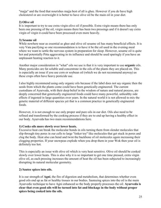 "majja" and the food that nourishes majja best of all is ghee. However if you do have high
cholesterol or are overweight it is better to have olive oil be the main oil in your diet.
2) Olive oil
It is important to try to use extra virgin olive oil if possible. Extra virgin means there has only
been one pressing of the oil, virgin means there has been two pressings and if it doesn't say extra
virgin of virgin it could have been processed even more heavily.
3) Sesame oil
While nowhere near as essential as ghee and olive oil sesame oil has many beneficial effects. It is
very Vata pacifying so one recommendation is to have it be the oil used in the evening meal
where we want to settle the nervous system in preparation for sleep. However, sesame oil is quite
hot and potentially Pitta aggravating in its influence and should be used sparingly if you have an
unpleasant heating reaction to it.
Another major consideration in "what" oils we use is that it is very important to use organic oils.
Many pesticides are fat soluble and concentrate in the oils of the plants they are placed on. This
is especially an issue if you use corn or soybean oil (which we do not recommend anyway) as
these crops often have heavy pesticide use.
I also highly recommend using only organic oils because if the label does not say organic then the
seeds from which the plants come could have been genetically engineered. The current
custodians of Ayurveda, with their deep belief in the wisdom of nature and natural process, are
deeply concerned that genetically engineered foods could have many powerful, unhealthy side
effects if ingested in large quantities over years. In the natural world it is not allowed to mix the
genetic material of different species yet that is a common practice in genetically engineered
foods.
However, it is not enough to use only proper and pure oils in our diet. Oils also need to be
refined and transformed by the cooking process if they are to end up having a healthy effect in
our body. Ayurveda has two main recommendations here.
1) Cooks oils more slowly over lower heats.
Excessive heat can break the molecular bonds in oils turning them from slender molecules that
slip through tiny pores in our cells to large "tinker toy" like molecules that get stuck in pores and
clog the body. Heat also can bend and twist the backbone of oil molecules again increasing their
clogging properties. If your snowpeas explode when you drop them in your Wok then your oil is
definitely too hot.
This is especially an issue with olive oil which is very heat sensitive. Olive oil should be cooked
slowly over lower heats. This is also why it is so important to get one time pressed, extra virgin
olive oil, as each pressing increases the amount of heat the oil has been subjected to increasingly
disrupting its natural molecular geometry.
2) Sautee spices into oils.
It is our strength of Agni, the fire of digestion and metabolism, that determines whether even
good oils end up as fat or healthy tissues in our bodies. Sauteeing spices into the oil is the main
Ayurvedic technique to have Agni enhanced so the body properly processes the oil. Ayurveda is
clear that even good oils will be turned into fat and blockage in the body without proper
spices being cooked into the oils.
25

 