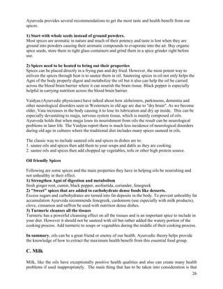 Ayurveda provides several recommendations to get the most taste and health benefit from our
spices.
1) Start with whole seeds instead of ground powders.
Most spices are aromatic in nature and much of their potency and taste is lost when they are
ground into powders causing their aromatic compounds to evaporate into the air. Buy organic
spice seeds, store them in tight glass containers and grind them in a spice grinder right before
use.
2) Spices need to be heated to bring out their properties
Spices can be placed directly in a frying pan and dry fried. However, the most potent way to
enliven the spices through heat is to sautee them in oil. Sauteeing spices in oil not only helps the
Agni of the body properly digest and metabolize the oil but it also can help the oil be carried
across the blood brain barrier where it can nourish the brain tissue. Black pepper is especially
helpful in carrying nutrition across the blood brain barrier.
Vaidyas (Ayurvedic physicians) have talked about how alzheimers, parkinsons, dementia and
other neurological disorders seen in Westerners in old age are due to "dry brain". As we become
older, Vata increases in the body causing it to lose its lubrication and dry up inside. This can be
especially devastating to majja, nervous system tissue, which is mainly composed of oils.
Ayurveda holds that when majja loses its nourishment from oils the result can be neurological
problems in later life. The Vaidyas report there is much less incidence of neurological disorders
during old age in cultures where the traditional diet includes many spices sauteed in oils.
The classic way to include sauteed oils and spices in dishes are to:
1. sautee oils and spices then add them to your soups and dahls as they are cooking.
2. sautee oils and spices then add chopped up vegetables, tofu or other high protein source.
Oil friendly Spices
Following are some spices and the main properties they have in helping oils be nourishing and
not unhealthy in their effect.
1) Strengthen Agni of digestion and metabolism
fresh ginger root, cumin, black pepper, asofoetida, coriander, fenegreek
2) "Sweet" spices that are added to carbohydrate dense foods like desserts.
Excess sugars and carbohydrates are turned into fat deposits in the body. To prevent unhealthy fat
accumulation Ayurveda recommends fenegreek, cardomom (use especially with milk products),
clove, cinnamon and saffron be used with nutrition dense dishes.
3) Turmeric cleanses all the tissues
Turmeric has a powerful cleansing effect on all the tissues and is an important spice to include in
your diet. However it should not be sauteed with oil but rather added the watery portion of the
cooking process. Add turmeric to soups or vegetables during the middle of their cooking process.
In summary, oils can be a great friend or enemy of our health. Ayurvedic theory helps provide
the knowledge of how to extract the maximum health benefit from this essential food group.

C. Milk
Milk, like the oils have exceptionally positive health qualities and also can create many health
problems if used inappropriately. The main thing that has to be taken into consideration is that
26

 