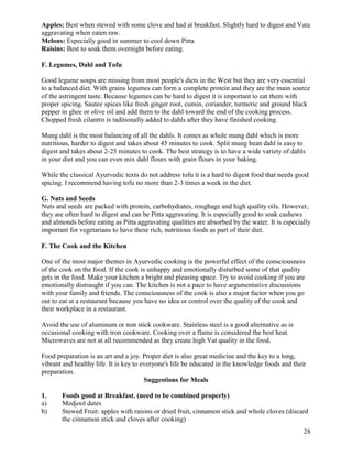 Apples: Best when stewed with some clove and had at breakfast. Slightly hard to digest and Vata
aggravating when eaten raw.
Melons: Especially good in summer to cool down Pitta
Raisins: Best to soak them overnight before eating.
F. Legumes, Dahl and Tofu
Good legume soups are missing from most people's diets in the West but they are very essential
to a balanced diet. With grains legumes can form a complete protein and they are the main source
of the astringent taste. Because legumes can be hard to digest it is important to eat them with
proper spicing. Sautee spices like fresh ginger root, cumin, coriander, turmeric and ground black
pepper in ghee or olive oil and add them to the dahl toward the end of the cooking process.
Chopped fresh cilantro is taditionally added to dahls after they have finished cooking.
Mung dahl is the most balancing of all the dahls. It comes as whole mung dahl which is more
nutritious, harder to digest and takes about 45 minutes to cook. Split mung bean dahl is easy to
digest and takes about 2-25 minutes to cook. The best strategy is to have a wide variety of dahls
in your diet and you can even mix dahl flours with grain flours in your baking.
While the classical Ayurvedic texts do not address tofu it is a hard to digest food that needs good
spicing. I recommend having tofu no more than 2-3 times a week in the diet.
G. Nuts and Seeds
Nuts and seeds are packed with protein, carbohydrates, roughage and high quality oils. However,
they are often hard to digest and can be Pitta aggravating. It is especially good to soak cashews
and almonds before eating as Pitta aggravating qualities are absorbed by the water. It is especially
important for vegetarians to have these rich, nutritious foods as part of their diet.
F. The Cook and the Kitchen
One of the most major themes in Ayurvedic cooking is the powerful effect of the consciousness
of the cook on the food. If the cook is unhappy and emotionally disturbed some of that quality
gets in the food. Make your kitchen a bright and pleasing space. Try to avoid cooking if you are
emotionally distraught if you can. The kitchen is not a pace to have argumentative discussions
with your family and friends. The consciousness of the cook is also a major factor when you go
out to eat at a restaurant because you have no idea or control over the quality of the cook and
their workplace in a restaurant.
Avoid the use of aluminum or non stick cookware. Stainless steel is a good alternative as is
occasional cooking with iron cookware. Cooking over a flame is considered the best heat.
Microwaves are not at all recommended as they create high Vat quality in the food.
Food preparation is an art and a joy. Proper diet is also great medicine and the key to a long,
vibrant and healthy life. It is key to everyone's life be educated in the knowledge foods and their
preparation.
Suggestions for Meals
1.
a)
b)

Foods good at Breakfast. (need to be combined properly)
Medjool dates
Stewed Fruit: apples with raisins or dried fruit, cinnamon stick and whole cloves (discard
the cinnamon stick and cloves after cooking)
28

 