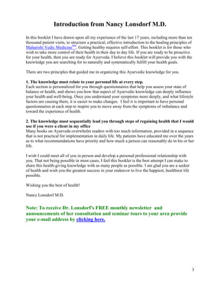 Introduction from Nancy Lonsdorf M.D.
In this booklet I have drawn upon all my experience of the last 17 years, including more than ten
thousand patient visits, to structure a practical, effective introduction to the healing principles of
Maharishi Vedic MedicineSM. Getting healthy requires self-effort. This booklet is for those who
wish to take more control of their health in their day to day life. If you are ready to be proactive
for your health, then you are ready for Ayurveda. I believe this booklet will provide you with the
knowledge you are searching for to naturally and systematically fulfill your health goals.
There are two principles that guided me in organizing this Ayurvedic knowledge for you.
1. The knowledge must relate to your personal life at every step.
Each section is personalized for you through questionnaires that help you assess your state of
balance or health, and shows you how that aspect of Ayurvedic knowledge can deeply influence
your health and well-being. Once you understand your symptoms more deeply, and what lifestyle
factors are causing them, it is easier to make changes. I feel it is important to have personal
questionnaires at each step to inspire you to move away from the symptoms of imbalance and
toward the experience of health.
2. The knowledge must sequentially lead you through steps of regaining health that I would
use if you were a client in my office
Many books on Ayurveda overwhelm readers with too much information, provided in a sequence
that is not practical for implementation in daily life. My patients have educated me over the years
as to what recommendations have priority and how much a person can reasonably do in his or her
life.
I wish I could meet all of you in person and develop a personal professional relationship with
you. That not being possible in most cases, I feel this booklet is the best attempt I can make to
share this health-giving knowledge with as many people as possible. I am glad you are a seeker
of health and wish you the greatest success in your endeavor to live the happiest, healthiest life
possible.
Wishing you the best of health!
Nancy Lonsdorf M.D.

Note: To receive Dr. Lonsdorf's FREE monthly newsletter and
announcements of her consultation and seminar tours to your area provide
your e-mail address by clicking here.

3

 