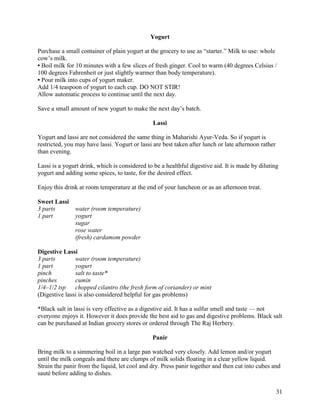 Yogurt
Purchase a small container of plain yogurt at the grocery to use as “starter.” Milk to use: whole
cow’s milk.
• Boil milk for 10 minutes with a few slices of fresh ginger. Cool to warm (40 degrees Celsius /
100 degrees Fahrenheit or just slightly warmer than body temperature).
• Pour milk into cups of yogurt maker.
Add 1/4 teaspoon of yogurt to each cup. DO NOT STIR!
Allow automatic process to continue until the next day.
Save a small amount of new yogurt to make the next day’s batch.
Lassi
Yogurt and lassi are not considered the same thing in Maharishi Ayur-Veda. So if yogurt is
restricted, you may have lassi. Yogurt or lassi are best taken after lunch or late afternoon rather
than evening.
Lassi is a yogurt drink, which is considered to be a healthful digestive aid. It is made by diluting
yogurt and adding some spices, to taste, for the desired effect.
Enjoy this drink at room temperature at the end of your luncheon or as an afternoon treat.
Sweet Lassi
3 parts
1 part

water (room temperature)
yogurt
sugar
rose water
(fresh) cardamom powder

Digestive Lassi
3 parts
water (room temperature)
1 part
yogurt
pinch
salt to taste*
pinches
cumin
1/4–1/2 tsp
chopped cilantro (the fresh form of coriander) or mint
(Digestive lassi is also considered helpful for gas problems)
*Black salt in lassi is very effective as a digestive aid. It has a sulfur smell and taste — not
everyone enjoys it. However it does provide the best aid to gas and digestive problems. Black salt
can be purchased at Indian grocery stores or ordered through The Raj Herbery.
Panir
Bring milk to a simmering boil in a large pan watched very closely. Add lemon and/or yogurt
until the milk congeals and there are clumps of milk solids floating in a clear yellow liquid.
Strain the panir from the liquid, let cool and dry. Press panir together and then cut into cubes and
sauté before adding to dishes.
31

 