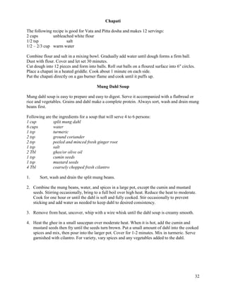 Chapati
The following recipe is good for Vata and Pitta dosha and makes 12 servings:
2 cups
unbleached white flour
1/2 tsp
salt
1/2 – 2/3 cup warm water
Combine flour and salt in a mixing bowl. Gradually add water until dough forms a firm ball.
Dust with flour. Cover and let set 30 minutes.
Cut dough into 12 pieces and form into balls. Roll out balls on a floured surface into 6" circles.
Place a chapati in a heated griddle. Cook about 1 minute on each side.
Put the chapati directly on a gas burner flame and cook until it puffs up.
Mung Dahl Soup
Mung dahl soup is easy to prepare and easy to digest. Serve it accompanied with a flatbread or
rice and vegetables. Grains and dahl make a complete protein. Always sort, wash and drain mung
beans first.
Following are the ingredients for a soup that will serve 4 to 6 persons:
1 cup
split mung dahl
6 cups
water
1 tsp
turmeric
2 tsp
ground coriander
2 tsp
peeled and minced fresh ginger root
1 tsp
salt
2 Tbl
ghee/or olive oil
1 tsp
cumin seeds
1 tsp
mustard seeds
4 Tbl
coarsely chopped fresh cilantro
1.

Sort, wash and drain the split mung beans.

2. Combine the mung beans, water, and spices in a large pot, except the cumin and mustard
seeds. Stirring occasionally, bring to a full boil over high heat. Reduce the heat to moderate.
Cook for one hour or until the dahl is soft and fully cooked. Stir occasionally to prevent
sticking and add water as needed to keep dahl to desired consistency.
3. Remove from heat, uncover, whip with a wire whisk until the dahl soup is creamy smooth.
4. Heat the ghee in a small saucepan over moderate heat. When it is hot, add the cumin and
mustard seeds then fry until the seeds turn brown. Put a small amount of dahl into the cooked
spices and mix, then pour into the larger pot. Cover for 1-2 minutes. Mix in turmeric. Serve
garnished with cilantro. For variety, vary spices and any vegetables added to the dahl.

32

 
