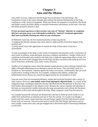 Chapter 3
Ama and the Dhatus
Ama refers to toxins, impurities and blockages that accumulate in the physiology. The
localization of ama in the tissues disrupts and confuses the delicate biochemistry of the body,
resulting in a wide variety of symptoms. When ama blocks the channels of circulation, like blood
and lymph vessels, the body's ability to maintain homeostasis and balance in that area is lost and
the fertile ground for disease is laid.
If your personal experience is that you have any type of "chronic" disorder or symptoms
that have not gone away even with modern medical or "natural" treatment approaches
then ama is probably blocking the effect of your treatments.
In Maharishi Ayurveda, the first treatment priority is removing ama by
1) stopping the lifestyle mistakes that create ama (we addressed this in the first chapter of the
booklet) and
2) using natural Ayurvedic approaches to cleanse the body of ama where it may have
accumulated.
As ama accumulates in the body a wide variety of symptoms and disorders result. Localization of
ama results in stiffness, aches and pains, heaviness, tiredness and dullness. Another whole set of
symptoms and disorders gets created as the body tries to fight the aggravating effects of ama. For
example, the result of this struggle between the body and ama can result in the build up of excess
tissue in the form of fibroids, cysts, and a variety of tumors.
Another set of symptoms comes when the immune system perceives ama as foreign material and
fights it through inflammation in an attempt to remove the toxins. This can further result in a
mistaken or "auto-immune" response against the body's own tissues. Unfortunately this can result
in pain and/or swelling in that area. For example, conditions like arthritis, asthma and
inflammatory bowel disease are created and aggravated by the accumulation of ama.
Ama can come from environmental pollutants, mental and emotional disorders and a variety of
other sources. However, ama mainly comes from improperly digested foods. As a result of the
indigestion large, misshaped, molecules become absorbed into the bloodstream as they have not
been broken down properly in the digestive tract. Because the various channels and openings of
the body are structured for smaller molecules the large ama particles start to block the fine pores
and channels within cells and throughout the body. Many symptoms result from this process.
For example because the cell pores are blocked they can start to build up toxins inside or even
suffer from malnutrition as nutrients can't get in from the outside. As a result even though a
person may have eaten a large meal they soon get hunger signals from the body because certain
tissues truly are starving. The person eats more to satisfy this false hunger and starts to put on
more weight, creates more ama, and gets dragged into a downward spiral of increasing imbalance
on all levels.

34

 