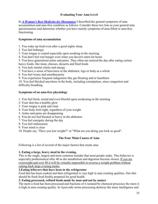 Evaluating Your Ama Level
In A Woman's Best Medicine for Menopause I described the general symptoms of ama
accumulation and ama-free condition as follows. Consider these two lists as your general ama
questionnaires and determine whether you have mainly symptoms of ama-filled or ama-free
functioning.
Symptoms of ama accumulation
1. You wake up tired even after a good nights sleep.
2. You feel lethargic
3. Your tongue is coated especially upon awaking in the morning
4. You don't feel real hunger even when you haven't eaten for hours
5. You have generalized aches and pains. They often are noticed the day after eating certain
heavy foods, like meat, cheeses, desserts and fried foods
6. You lack mental clarity and energy
7. You have a sense of heaviness in the abdomen, legs or body as a whole
8. You feel weary and unenthusiastic
9. You experience frequent indigestion like gas bloating and or heartburn
10. You feel blocked anywhere in the body, including constipation, sinus congestion and
difficulty breathing.
Symptoms of an ama-free physiology
1. You feel fresh, rested and even blissful upon awakening in the morning
2. Your skin has a healthy glow
3. Your tongue is pink and clear
4. Your body feels light, regardless of your weight
5. Aches and pains are disappearing
6. You do not feel bloated or heavy in the abdomen
7. You feel energetic during the day
8. You feel enthusiastic
9. Your mind is clear
10. People say, "Have you lost weight?" or "What are you doing you look so good".
The Four Main Causes of Ama
Following is a list of several of the major factors that create ama.
1. Eating a large, heavy meal in the evening.
This is the single, largest and most common mistake that most people make. This behavior is
especially problematical after 40 as the metabolism and digestion become slower. If you are
overweight and over 40 it will be virtually impossible to reverse a weight problem without
cutting back large evening meals.
2.Eating leftovers that have been in the refrigerator
Food that has been cooked and then refrigerated is very high in ama creating qualities. Our diet
should be fresh food freshly prepared for good health.
3. Eating processed, refined foods made by man and not by nature
The more a food has been processed and fractions of it isolated by chemical processes the more it
is high in ama creating quality. In Ayurvedic terms processing destroys the inner intelligence and
35

 