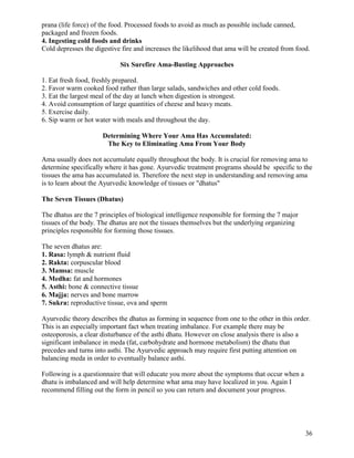 prana (life force) of the food. Processed foods to avoid as much as possible include canned,
packaged and frozen foods.
4. Ingesting cold foods and drinks
Cold depresses the digestive fire and increases the likelihood that ama will be created from food.
Six Surefire Ama-Busting Approaches
1. Eat fresh food, freshly prepared.
2. Favor warm cooked food rather than large salads, sandwiches and other cold foods.
3. Eat the largest meal of the day at lunch when digestion is strongest.
4. Avoid consumption of large quantities of cheese and heavy meats.
5. Exercise daily.
6. Sip warm or hot water with meals and throughout the day.
Determining Where Your Ama Has Accumulated:
The Key to Eliminating Ama From Your Body
Ama usually does not accumulate equally throughout the body. It is crucial for removing ama to
determine specifically where it has gone. Ayurvedic treatment programs should be specific to the
tissues the ama has accumulated in. Therefore the next step in understanding and removing ama
is to learn about the Ayurvedic knowledge of tissues or "dhatus"
The Seven Tissues (Dhatus)
The dhatus are the 7 principles of biological intelligence responsible for forming the 7 major
tissues of the body. The dhatus are not the tissues themselves but the underlying organizing
principles responsible for forming those tissues.
The seven dhatus are:
1. Rasa: lymph & nutrient fluid
2. Rakta: corpuscular blood
3. Mamsa: muscle
4. Medha: fat and hormones
5. Asthi: bone & connective tissue
6. Majja: nerves and bone marrow
7. Sukra: reproductive tissue, ova and sperm
Ayurvedic theory describes the dhatus as forming in sequence from one to the other in this order.
This is an especially important fact when treating imbalance. For example there may be
osteoporosis, a clear disturbance of the asthi dhatu. However on close analysis there is also a
significant imbalance in meda (fat, carbohydrate and hormone metabolism) the dhatu that
precedes and turns into asthi. The Ayurvedic approach may require first putting attention on
balancing meda in order to eventually balance asthi.
Following is a questionnaire that will educate you more about the symptoms that occur when a
dhatu is imbalanced and will help determine what ama may have localized in you. Again I
recommend filling out the form in pencil so you can return and document your progress.

36

 