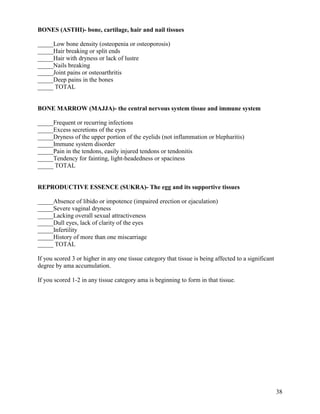 BONES (ASTHI)- bone, cartilage, hair and nail tissues
_____Low bone density (osteopenia or osteoporosis)
_____Hair breaking or split ends
_____Hair with dryness or lack of lustre
_____Nails breaking
_____Joint pains or osteoarthritis
_____Deep pains in the bones
_____ TOTAL

BONE MARROW (MAJJA)- the central nervous system tissue and immune system
_____Frequent or recurring infections
_____Excess secretions of the eyes
_____Dryness of the upper portion of the eyelids (not inflammation or blepharitis)
_____Immune system disorder
_____Pain in the tendons, easily injured tendons or tendonitis
_____Tendency for fainting, light-headedness or spaciness
_____ TOTAL

REPRODUCTIVE ESSENCE (SUKRA)- The egg and its supportive tissues
_____Absence of libido or impotence (impaired erection or ejaculation)
_____Severe vaginal dryness
_____Lacking overall sexual attractiveness
_____Dull eyes, lack of clarity of the eyes
_____Infertility
_____History of more than one miscarriage
_____ TOTAL
If you scored 3 or higher in any one tissue category that tissue is being affected to a significant
degree by ama accumulation.
If you scored 1-2 in any tissue category ama is beginning to form in that tissue.

38

 