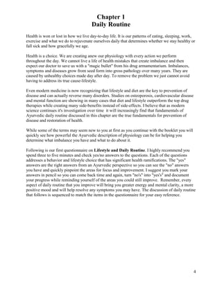 Chapter 1
Daily Routine
Health is won or lost in how we live day-to-day life. It is our patterns of eating, sleeping, work,
exercise and what we do to rejuvenate ourselves daily that determines whether we stay healthy or
fall sick and how gracefully we age.
Health is a choice. We are creating anew our physiology with every action we perform
throughout the day. We cannot live a life of health mistakes that create imbalance and then
expect our doctor to save us with a "magic bullet" from his drug armamentarium. Imbalances,
symptoms and diseases grow from seed form into gross pathology over many years. They are
caused by unhealthy choices made day after day. To remove the problem we just cannot avoid
having to address its true cause-lifestyle.
Even modern medicine is now recognizing that lifestyle and diet are the key to prevention of
disease and can actually reverse many disorders. Studies on osteoporosis, cardiovascular disease
and mental function are showing in many cases that diet and lifestyle outperform the top drug
therapies while creating many side-benefits instead of side-effects. I believe that as modern
science continues it's investigation over time it will increasingly find that fundamentals of
Ayurvedic daily routine discussed in this chapter are the true fundamentals for prevention of
disease and restoration of health.
While some of the terms may seem new to you at first as you continue with the booklet you will
quickly see how powerful the Ayurvedic description of physiology can be for helping you
determine what imbalance you have and what to do about it.
Following is our first questionnaire on Lifestyle and Daily Routine. I highly recommend you
spend three to five minutes and check yes/no answers to the questions. Each of the questions
addresses a behavior and lifestyle choice that has significant health ramifications. The "yes"
answers are the right answers from an Ayurvedic perspective so you can see the "no" answers
you have and quickly pinpoint the areas for focus and improvement. I suggest you mark your
answers in pencil so you can come back time and again, turn "no's" into "yes's" and document
your progress while reminding yourself of the areas you could still improve. Remember, every
aspect of daily routine that you improve will bring you greater energy and mental clarity, a more
positive mood and will help resolve any symptoms you may have. The discussion of daily routine
that follows is sequenced to match the items in the questionnaire for your easy reference.

4

 