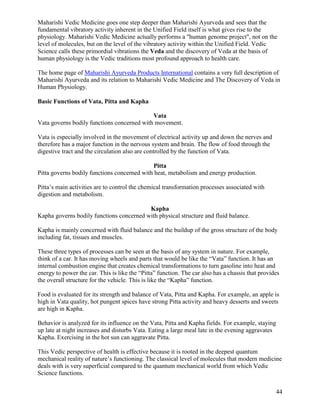 Maharishi Vedic Medicine goes one step deeper than Maharishi Ayurveda and sees that the
fundamental vibratory activity inherent in the Unified Field itself is what gives rise to the
physiology. Maharishi Vedic Medicine actually performs a "human genome project", not on the
level of molecules, but on the level of the vibratory activity within the Unified Field. Vedic
Science calls these primordial vibrations the Veda and the discovery of Veda at the basis of
human physiology is the Vedic traditions most profound approach to health care.
The home page of Maharishi Ayurveda Products International contains a very full description of
Maharishi Ayurveda and its relation to Maharishi Vedic Medicine and The Discovery of Veda in
Human Physiology.
Basic Functions of Vata, Pitta and Kapha
Vata
Vata governs bodily functions concerned with movement.
Vata is especially involved in the movement of electrical activity up and down the nerves and
therefore has a major function in the nervous system and brain. The flow of food through the
digestive tract and the circulation also are controlled by the function of Vata.
Pitta
Pitta governs bodily functions concerned with heat, metabolism and energy production.
Pitta’s main activities are to control the chemical transformation processes associated with
digestion and metabolism.
Kapha
Kapha governs bodily functions concerned with physical structure and fluid balance.
Kapha is mainly concerned with fluid balance and the buildup of the gross structure of the body
including fat, tissues and muscles.
These three types of processes can be seen at the basis of any system in nature. For example,
think of a car. It has moving wheels and parts that would be like the “Vata” function. It has an
internal combustion engine that creates chemical transformations to turn gasoline into heat and
energy to power the car. This is like the “Pitta” function. The car also has a chassis that provides
the overall structure for the vehicle. This is like the “Kapha” function.
Food is evaluated for its strength and balance of Vata, Pitta and Kapha. For example, an apple is
high in Vata quality, hot pungent spices have strong Pitta activity and heavy desserts and sweets
are high in Kapha.
Behavior is analyzed for its influence on the Vata, Pitta and Kapha fields. For example, staying
up late at night increases and disturbs Vata. Eating a large meal late in the evening aggravates
Kapha. Exercising in the hot sun can aggravate Pitta.
This Vedic perspective of health is effective because it is rooted in the deepest quantum
mechanical reality of nature’s functioning. The classical level of molecules that modern medicine
deals with is very superficial compared to the quantum mechanical world from which Vedic
Science functions.
44

 