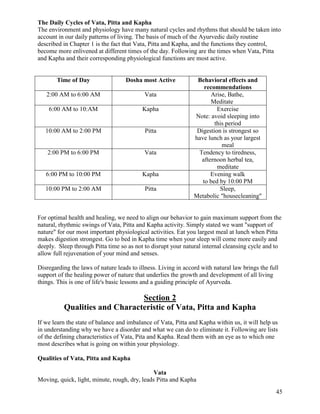 The Daily Cycles of Vata, Pitta and Kapha
The environment and physiology have many natural cycles and rhythms that should be taken into
account in our daily patterns of living. The basis of much of the Ayurvedic daily routine
described in Chapter 1 is the fact that Vata, Pitta and Kapha, and the functions they control,
become more enlivened at different times of the day. Following are the times when Vata, Pitta
and Kapha and their corresponding physiological functions are most active.

Time of Day

Dosha most Active

2:00 AM to 6:00 AM

Vata

6:00 AM to 10:AM

Kapha

10:00 AM to 2:00 PM

Pitta

2:00 PM to 6:00 PM

Vata

6:00 PM to 10:00 PM

Kapha

10:00 PM to 2:00 AM

Pitta

Behavioral effects and
recommendations
Arise, Bathe,
Meditate
Exercise
Note: avoid sleeping into
this period
Digestion is strongest so
have lunch as your largest
meal
Tendency to tiredness,
afternoon herbal tea,
meditate
Evening walk
to bed by 10:00 PM
Sleep,
Metabolic "housecleaning"

For optimal health and healing, we need to align our behavior to gain maximum support from the
natural, rhythmic swings of Vata, Pitta and Kapha activity. Simply stated we want "support of
nature" for our most important physiological activities. Eat you largest meal at lunch when Pitta
makes digestion strongest. Go to bed in Kapha time when your sleep will come more easily and
deeply. Sleep through Pitta time so as not to disrupt your natural internal cleansing cycle and to
allow full rejuvenation of your mind and senses.
Disregarding the laws of nature leads to illness. Living in accord with natural law brings the full
support of the healing power of nature that underlies the growth and development of all living
things. This is one of life's basic lessons and a guiding principle of Ayurveda.

Section 2
Qualities and Characteristic of Vata, Pitta and Kapha
If we learn the state of balance and imbalance of Vata, Pitta and Kapha within us, it will help us
in understanding why we have a disorder and what we can do to eliminate it. Following are lists
of the defining characteristics of Vata, Pita and Kapha. Read them with an eye as to which one
most describes what is going on within your physiology.
Qualities of Vata, Pitta and Kapha
Vata
Moving, quick, light, minute, rough, dry, leads Pitta and Kapha
45

 