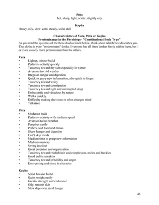 Pitta
hot, sharp, light, acidic, slightly oily
Kapha
Heavy, oily, slow, cold, steady, solid, dull
Characteristics of Vata, Pitta or Kapha
Predominance in the Physiology- "Constitutional Body Type"
As you read the qualities of the three doshas listed below, think about which best describes you.
That dosha is your "predominant" dosha. Everyone has all three doshas lively within them, but 1
or 2 are usually more predominant than the others.
Vata
•
•
•
•
•
•
•
•
•
•
•
•
•

Lighter, thinner build
Performs activity quickly
Tendency toward dry skin especially in winter
Aversion to cold weather
Irregular hunger and digestion
Quick to grasp new information, also quick to forget
Tendency toward worry
Tendency toward constipation
Tendency toward light and interrupted sleep
Enthusiastic and vivacious by nature
Walks quickly
Difficulty making decisions or often changes mind
Talkative

Pitta
•
•
•
•
•
•
•
•
•
•
•
•
•
•
•

Moderate build
Performs activity with medium speed
Aversion to hot weather
Perspires easily
Prefers cold food and drinks
Sharp hunger and digestion
Can’t skip meals
Medium time to grasp new information
Medium memory
Strong intellect
Great precision and organization
Tendency toward reddish hair and complexion, moles and freckles
Good public speakers
Tendency toward irritability and anger
Enterprising and sharp in character

Kapha
•
Solid, heavier build
•
Gains weight easily
•
Greater strength and endurance
•
Oily, smooth skin
•
Slow digestion, mild hunger
46

 