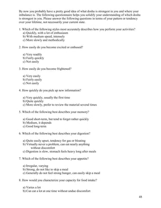 By now you probably have a pretty good idea of what dosha is strongest in you and where your
imbalance is. The following questionnaire helps you solidify your understanding of which dosha
is strongest in you. Please answer the following questions in terms of your pattern or tendency
over your lifetime, not necessarily your current state.
1. Which of the following styles most accurately describes how you perform your activities?
a) Quickly, with a lot of enthusiasm
b) With medium speed, intensely
c) More slowly and methodically
2. How easily do you become excited or enthused?
a) Very readily
b) Fairly quickly
c) Not easily
3. How easily do you become frightened?
a) Very easily
b) Fairly easily
c) Not easily
4. How quickly do you pick up new information?
a) Very quickly, usually the first time
b) Quite quickly
c) More slowly, prefer to review the material several times
5. Which of the following best describes your memory?
a) Good short-term, but tend to forget rather quickly
b) Medium, it depends
c) Good long-term
6. Which of the following best describes your digestion?
a) Quite easily upset, tendency for gas or bloating
b) Virtually never a problem, can eat nearly anything
without discomfort
c) Digestion is slow, stomach feels heavy long after meals
7. Which of the following best describes your appetite?
a) Irregular, varying
b) Strong, do not like to skip a meal
c) Generally do not feel strong hunger, can easily skip a meal
8. How would you characterize your capacity for food intake?
a) Varies a lot
b) Can eat a lot at one time without undue discomfort
48

 