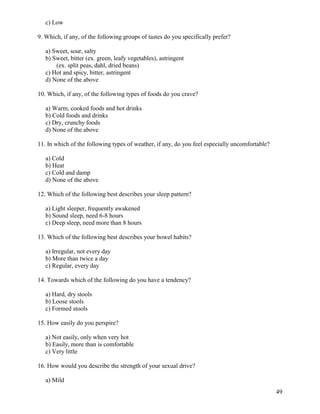 c) Low
9. Which, if any, of the following groups of tastes do you specifically prefer?
a) Sweet, sour, salty
b) Sweet, bitter (ex. green, leafy vegetables), astringent
(ex. split peas, dahl, dried beans)
c) Hot and spicy, bitter, astringent
d) None of the above
10. Which, if any, of the following types of foods do you crave?
a) Warm, cooked foods and hot drinks
b) Cold foods and drinks
c) Dry, crunchy foods
d) None of the above
11. In which of the following types of weather, if any, do you feel especially uncomfortable?
a) Cold
b) Heat
c) Cold and damp
d) None of the above
12. Which of the following best describes your sleep pattern?
a) Light sleeper, frequently awakened
b) Sound sleep, need 6-8 hours
c) Deep sleep, need more than 8 hours
13. Which of the following best describes your bowel habits?
a) Irregular, not every day
b) More than twice a day
c) Regular, every day
14. Towards which of the following do you have a tendency?
a) Hard, dry stools
b) Loose stools
c) Formed stools
15. How easily do you perspire?
a) Not easily, only when very hot
b) Easily, more than is comfortable
c) Very little
16. How would you describe the strength of your sexual drive?
a) Mild
49

 