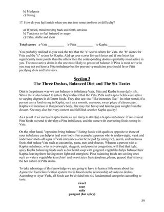 b) Moderate
c) Strong
17. How do you feel inside when you run into some problem or difficulty?
a) Worried, mind moving back and forth, anxious
b) Tendency to feel irritated or angry
c) Calm, stable and clear
Total scores a-Vata __________

b-Pitta __________

c-Kapha ___________

You probably realized as you took the test that the "a" scores where for Vata, the "b" scores for
Pitta and the "c" scores for Kapha. Add up your scores for each letter and if one letter has
significantly more points than the others then the corresponding dosha is probably most active in
you. The most active dosha is the one most likely to get out of balance. If Pitta is most active in
you may not yet have a Pitta imbalance but for preventive medicine you should favor Pitta
pacifying diets and behaviors.

Section 3
The Three Doshas, Balanced Diet and The Six Tastes
Diet is the primary way we can balance or imbalance Vata, Pitta and Kapha in our daily life.
When the Rishis looked to nature they realized that the Vata, Pitta and Kapha fields were active
to varying degrees in different foods. They also saw that "like increases like." In other words, if a
person eats a food strong in Kapha, such as a smooth, unctuous, sweet piece of cheesecake,
Kapha will increase in that person's body. She may feel heavy and tend to gain weight from the
dessert. She may also feel very content and fulfilled, another Kapha quality!
As a result if we overeat Kapha foods we are likely to develop a Kapha imbalance. If we overeat
Pitta foods we tend to develop a Pitta imbalance, and the same with overeating foods strong in
Vata.
On the other hand, "opposites bring balance." Eating foods with qualities opposite to those of
your imbalance can help to heal your body. For example, a person who is underweight, weak and
undernourished--all signs of Vata imbalance--can be helped by eating rich, warm, and unctuous
foods that reduce Vata such as casseroles, pasta, nuts and cheeses. Whereas a person with a
Kapha imbalance, who is overweight, sluggish, and prone to congestion, will find that light,
spicy Kapha balancing foods such as hot lentil soup with gingered vegetables helps balance their
Kapha, leaving them feeling more light and energized. Pitta balancing foods are cooling ones
such as watery vegetables (zucchini) and sweet juicy fruits (melons, plums, grapes) that balance
the hot nature of Pitta dosha.
To take advantage of this knowledge we are going to have to learn a little more about the
Ayurvedic food classification system that is based on the relationship of tastes to doshas.
According to Ayur-Veda, all foods can be divided into six fundamental categories according to
taste:
sweet
sour
salty
pungent (hot spicy)
50

 